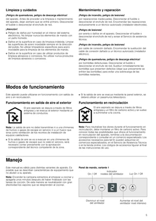 5
Limpieza y cuidados
¡Peligro de quemaduras, peligro de descarga eléctrica!
del aparato. Antes de proceder a la limpieza o mantenimiento
del aparato, dejar siempre que se enfríe primero. Desconectar
el fusible o desconectar el enchufe de red.
¡Atención!
■ Peligro de daños por humedad en el interior del sistema
electrónico. No limpiar nunca los elementos de mando con
un paño húmedo.
■ Daños en la superficie en caso de limpieza indebida. Limpiar
las superficies de acero inoxidable siempre en la dirección
del pulido. No utilizar limpiadores específicos para acero
inoxidable para la limpieza de los elementos de mando.
■ Daños en la superficie en caso de utilizar productos de
limpieza abrasivos o corrosivos. No utilizar nunca productos
de limpieza abrasivos o corrosivos.
Mantenimiento y reparación
¡Peligro de incendio, peligro de lesiones!
por reparaciones inadecuadas. Desconectar el fusible o
desconectar el enchufe de red. Encomendar las reparaciones
exclusivamente a un técnico autorizado (instalador electricista).
¡Peligro de lesiones!
por avería o daños en el aparato. Desconectar el fusible o
desconectar el enchufe de red y avisar al Servicio de asistencia
técnica.
¡Peligro de incendio, peligro de lesiones!
por cable de conexión dañado. Encomendar la sustitución del
cable de conexión dañado a un técnico autorizado (instalador
eléctrico).
¡Peligro de quemaduras, peligro de descarga eléctrica!
por bombillas defectuosas. Desconectar el fusible o
desconectar el enchufe de red. Sustituir inmediatamente las
bombillas que presenten defectos (dejar que previamente se
enfríen las bombillas) para evitar una sobrecarga de las
bombillas restantes.
Modos de funcionamiento
Este aparato puede utilizarse en funcionamiento con salida de
aire o en recirculación.
Funcionamiento en salida de aire al exterior
Nota: La salida de aire no debe transmitirse ni a una chimenea
de humos o gases de escape en servicio ni a un hueco que
sirva como ventilación de los recintos de instalación de
equipos calefactores.
■ Si la salida de aire se va a evacuar en una chimenea de
humos o gases de escape que no está en servicio, será
necesario contar previamente con la aprobación
correspondiente del técnico competente de la zona.
■ Si la salida de aire se evacua mediante la pared exterior, se
deberá utilizar un pasamuros telescópico.
Funcionamiento en recirculación
Nota: Para neutralizar los olores durante el funcionamiento en
recirculación, debe montarse un filtro de carbono activo. Para
conocer todas las posibilidades que ofrece el funcionamiento
en recirculación del aparato, remitirse a la documentación
correspondiente o consultar en un comercio especializado. Los
accesorios necesarios para tal fin pueden adquirirse en
comercios especializados, en el Servicio de Asistencia Técnica
o en la tienda on-line. Los códigos de accesorios figuran al final
de las instrucciones de uso.
Manejo
Este manual es válido para distintas variantes de aparato. Es
posible que se describan características de equipamiento que
no aludan a su aparato.
Nota: Encender la campana extractora al empezar a cocinar y
apagarla unos minutos después de haber finalizado con las
tareas de cocción. De esta manera se neutralizarán con gran
efectividad los vapores que se desprenden al cocinar.
Panel de mando, variante 1
El aire aspirado se depura a través de filtros
antigrasa y se evacua al exterior mediante un
sistema de conductos.
El aire aspirado se depura a través de filtros
antigrasa y un filtro de carbono activo y se vuelve
a suministrar a la cocina.
/X] 2Q  2II2Q  2II
,QGLFDGRU
QLYHOHV GHO YHQWLODGRU
'LVPLQXLU HO QLYHO
GHO YHQWLODGRU
$XPHQWDU HO QLYHO GHO
YHQWLODGRU QLYHO LQWHQVLYR
 