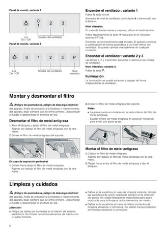 6
Panel de mando, variante 2
Panel de mando, variante 3
Encender el ventilador: variante 1
Pulsar la tecla on/off.
Aumentar el nivel de ventilador con la tecla @ o disminuirlo con
la tecla A.
Nivel intensivo
En caso de fuertes olores y vapores, utilizar el nivel intensivo.
Pulsar repetidamente la tecla @ hasta que en el indicador
aparezca ˜ o ›.
El tiempo de funcionamiento está limitado. El aparato conmuta
a continuación de forma automática a un nivel inferior del
ventilador. Se puede cambiar manualmente en cualquier
momento.
Encender el ventilador: variante 2 y 3
Las teclas 1, 2 y 3 permiten aumentar o disminuir los niveles
de ventilador.
Nivel intensivo: variante 3
Pulsar la tecla ˜.
Iluminación
La iluminación se puede encender y apagar de forma
independiente al ventilador.
Montar y desmontar el filtro
ã=¡Peligro de quemaduras, peligro de descarga eléctrica!
del aparato. Antes de proceder a la limpieza o mantenimiento
del aparato, dejar siempre que se enfríe primero. Desconectar
el fusible o desconectar el enchufe de red.
Desmontar el filtro de metal antigrasa
1. Abrir el bloqueo y abatir el filtro de metal antigrasa.
Agarrar por debajo el filtro de metal antigrasa con la otra
mano.
2. Extraer el filtro de metal antigrasa del soporte.
En caso de aspiración perimetral
1. Extraer hacia abajo el filtro de metal antigrasa.
Agarrar por debajo el filtro de metal antigrasa con la otra
mano.
2. Extraer el filtro de metal antigrasa del soporte.
Notas
■ La grasa puede acumularse en la parte inferior del filtro de
metal antigrasa.
– Sujetar el filtro de metal antigrasa en posición horizontal
para evitar que gotee grasa.
Montar el filtro de metal antigrasa
1. Colocar el filtro de metal antigrasa.
Agarrar por debajo el filtro de metal antigrasa con la otra
mano.
2. Plegar hacia arriba el filtro de metal antigrasa y fijar el
bloqueo.
Limpieza y cuidados
ã=¡Peligro de quemaduras, peligro de descarga eléctrica!
del aparato. Antes de proceder a la limpieza o mantenimiento
del aparato, dejar siempre que se enfríe primero. Desconectar
el fusible o desconectar el enchufe de red.
¡Atención!
■ Peligro de daños por humedad en el interior del sistema
electrónico. No limpiar nunca los elementos de mando con
un paño húmedo.
■ Daños en la superficie en caso de limpieza indebida. Limpiar
las superficies de acero inoxidable siempre en la dirección
del pulido. No utilizar limpiadores específicos para acero
inoxidable para la limpieza de los elementos de mando.
■ Daños en la superficie en caso de utilizar productos de
limpieza abrasivos o corrosivos. No utilizar nunca productos
de limpieza abrasivos o corrosivos.


 
/X]
2Q  2II
1LYHOHV GHO YHQWLODGRU
   3
/X]
2Q  2II
1LYHOHV GHO YHQWLODGRU 1LYHO
LQWHQVLYR
 
