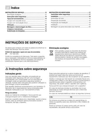 12
ì Índice[pt]Instruçõesdeutilizaçãoemontagem
INSTRUÇÕES DE SERVIÇO.................................................... 12
Eliminação ecológica................................................................. 12
Instruções sobre segurança .............................................. 12
Tipos de funcionamento..................................................... 14
Função com exaustão de ar..................................................... 14
Função com recirculação de ar............................................... 14
Utilização.............................................................................. 14
Montagem e desmontagem do filtro.................................. 15
Limpeza e manutenção....................................................... 15
Substituição de lâmpadas.................................................. 16
INSTRUÇÕES DE MONTAGEM................................................17
Instruções sobre segurança ...............................................17
Instalação..............................................................................18
Dimensões do tubo.................................................................... 18
Preparação da parede............................................................... 18
Preparação da instalação......................................................... 18
Instalação..................................................................................... 18
Montagem do painel decorativo da chaminé ....................... 20
INSTRUÇÕES DE SERVIÇO
Instruções de Serviço
Os dados para contacto com todos os países encontram-se no
índice dos Serviços Técnicos anexo.
Ordem de reparação e apoio em caso de anomalias
Confie na competência do fabricante. Terá assim a garantia
que a reparação é efectuada por técnicos especializados do
Serviço de Assistência Técnica, equipados com peças de
substituição originais para o seu electrodoméstico.
Eliminação ecológica
ã=Instruções sobre segurança
Indicações gerais
Leia com atenção estas instruções, principalmente as
instruções sobre segurança. Só com uma montagem
especializada e em conformidade com as instruções de
montagem, pode ser garantida a segurança durante a
utilização. Guarde estas instruções para posterior utilização ou
para entregar a futuros proprietários.
Este aparelho destina-se exclusivamente a uso doméstico. O
fabricante não é responsável por danos provocados pela
utilização inadequada ou por manuseamento errado.
Perigo de asfixia!
devido ao material de embalagem. Nunca permitir que
crianças brinquem com o material de embalagem.
Examinar o aparelho depois de o desembalar, quanto a danos
visíveis. Caso se verifiquem danos provocados durante o
transporte, não ligar o aparelho.
Estas instruções aplicam-se a vários modelos de aparelhos. É
possível que sejam descritos vários pormenores de
equipamento individuais que não se aplicam ao seu aparelho.
Adultos e crianças que não reúnam as condições físicas e/ou
mentais para o efeito ou que não possuam o conhecimentos e
experiência para utilizar o aparelho correctamente e em
segurança, não podem utilizar o aparelho sem vigilância.
Nunca permitir que crianças brinquem com o aparelho!
Em caso de eventuais dúvidas ou anomalias, tem à sua
disposição os nossos serviços técnicos (ver o índice dos
Serviços Técnicos).
Em caso de chamada telefónica indicar os seguintes números:
Os números encontram-se na placa de características no
interior do aparelho (para isso, desmontar o filtro metálico de
gorduras).
Anote os números no campo acima, para, em caso de
necessidade, não perder tempo a procurá-los.
PT 707 500 545
Este aparelho cumpre os requisitos da directiva
europeia 2002/96/CE relativa aos resíduos de
equipamentos eléctricos e electrónicos (WEEE –
waste electrical and electronic equipment). Esta
directiva define o âmbito de retoma e reciclagem
dos resíduos de equipamentos válido a nível
europeu.
E-Nr. FD
 