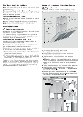 11
Fijar las uniones del conducto
Nota: Si se utiliza un conducto de aluminio, pulir previamente la
zona de conexión.
Conducto de salida de aire Ø 150 mm (tamaño recomendado)
Fijar y obturar el conducto de salida de aire directamente en la
salida de aire de la campana.
Conducto de salida de aire Ø 120 mm
1. Fijar la pieza reductora directamente en la salida de aire de
la campana.
2. Fijar el conducto de salida de aire en la pieza reductora.
3. Obturar convenientemente los dos puntos de unión.
Conexión eléctrica
: ¡Peligro de descarga eléctrica!
por cable de conexión dañado. No doblar ni aprisionar el cable
de conexión durante la instalación.
Los datos de conexión necesarios figuran en la etiqueta de
características ubicada en el interior del aparato (para ello,
desmontar el filtro de metal antigrasa).
Longitud del cable de conexión: aprox. 1,30 m
Este aparato cumple con las disposiciones en materia de
supresión de interferencias de la CE.
Este aparato solo podrá conectarse a una toma de corriente
con toma a tierra con instalación reglamentaria.
Colocar la toma de corriente con toma a tierra en la medida de
lo posible dentro del revestimiento de la chimenea.
■ La toma de corriente con toma a tierra debe estar conectada
mediante un circuito dedicado.
■ Si la toma de corriente con toma a tierra no queda accesible
una vez finalizada la instalación del aparato, debe disponerse
un dispositivo de separación como conexión fija.
Para una conexión fija necesaria debe estar disponible en la
instalación un dispositivo de separación omnipolar (disyuntor,
fusibles y contactor) con una abertura de contacto de por lo
menos 3 mm. Encomendar la ejecución de la conexión fija
exclusivamente a personal electrotécnico.
Montar los revestimientos de la chimenea
: ¡Peligro de lesiones!
por bordes afilados durante la instalación. Utilizar siempre
guantes de protección durante la instalación del aparato.
1. Retirar los revestimientos de la chimenea.
Retirar para ello la cinta adhesiva.
2. Retirar las láminas protectoras ubicadas en sendos
revestimientos de la chimenea.
3. Desplazar entre sí los revestimientos de la chimenea.
Notas
■ Para evitar arañazos, colocar papel a modo de protección
sobre los bordes del revestimiento exterior de la chimenea.
– Ranuras del revestimiento interior de la chimenea hacia
abajo.
4. Colocar los revestimientos de la chimenea sobre el aparato.
5. Desplazar hacia arriba el revestimiento interior de la
chimenea y engancharlo a la izquierda y a la derecha en la
escuadra de sujeción. ¨
6. Enclavar hacia abajo el revestimiento de la chimenea. ©
7. Atornillar el revestimiento de la chimenea con dos tornillos
laterales en la escuadra de sujeción. ª
PLQ
 PP
PLQ
 PP
PLQ  PP
PD[  PP
$
%

 
