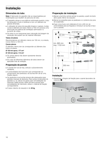 18
Instalação
Dimensões do tubo
Nota: O fabricante do aparelho não se responsabiliza por
reclamações que resultem do percurso do tubo.
■ O aparelho atinge a sua potência optimizada quando o tubo
de extracção é curto e rectilíneo e com um diâmetro de
grande dimensão.
■ A utilização de tubos de exaustão longos e rugosos, muitas
curvas e diâmetro de tubos inferior a 150 mm provoca uma
diminuição da potência de ventilação optimizada e o
aumento de ruídos.
■ Os tubos ou as mangueiras para colocação da tubagem de
extracção não podem ser de material inflamável.
Tubos circulares
Recomendamos um diâmetro interior de 150 mm, no entanto,
nunca inferior a 120 mm.
Canais planos
O diâmetro interno tem de corresponder ao diâmetro dos
tubos circulares.
Ø 150 mm aprox. 177 cm2
Ø 120 mm aprox. 113 cm2
■ Os canais planos não devem apresentar desvios
acentuados.
■ Em caso de diferentes diâmetros de tubos devem ser
aplicadas tiras de vedação.
Preparação da parede
■ A parede tem de ser lisa, vertical e suficientemente
resistente.
■ A profundidade dos furos tem que corresponder ao
comprimento dos parafusos. As buchas têm de ter uma
fixação segura.
■ Os parafusos e as buchas anexos são adequados para
paredes maciças de alvenaria. Para outras construções de
paredes (p. ex. placas de gesso para remodelações de
interiores, betão poroso, tijolos de barro poroso para
remodelações de interiores), utilizar o material de fixação
correspondente.
■ O peso máximo do exaustor é de 40 kg.
Preparação da instalação
1. Marcar uma linha central vertical na parede, a partir do tecto
até à parte inferior do exaustor.
2. Marcar as posições para os parafusos e o contorno da zona
de suspensão.
3. Fazer cinco furos com (diâmetro) 8 mm e 80 mm de
profundidade para as fixações e introduzir as buchas à face
com a parede.
Instalação
1. Aparafusar o ângulo de fixação para o painel decorativo da
chaminé. ¨
[
 PP
 PP
 PP
PLQ  PP
PD[  PP
 PP
 PP
[
$
 