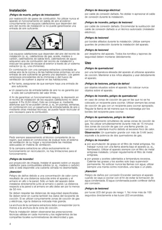 4
Instalación
¡Peligro de muerte, peligro de intoxicación!
por reabsorción de gases de combustión. No utilizar nunca el
aparato en funcionamiento en salida de aire al exterior
conjuntamente con equipos calefactores que dependen del
aire del recinto de instalación si no puede garantizarse una
entrada de aire suficiente.
Los equipos calefactores que dependen del aire del recinto de
instalación (p. ej., calefactores de gas, aceite, madera o
carbón, calentadores de salida libre, calentadores de agua)
adquieren aire de combustión del recinto de instalación y
evacuan los gases de escape al exterior a través de un sistema
extractor (p. ej., una chimenea).
En combinación con una campana extractora conectada se
extrae aire de la cocina y de las habitaciones próximas; sin una
entrada de aire suficiente se genera una depresión. Los gases
venenosos procedentes de la chimenea o del hueco de
ventilación se vuelven a aspirar en las habitaciones.
■ Por tanto, asegurarse de que siempre haya una entrada de
aire suficiente.
■ Un pasamuros de entrada/salida de aire no es garantía por
sí solo del cumplimiento del valor límite.
A fin de garantizar un funcionamiento seguro, la depresión en
el recinto de instalación de los equipos calefactores no debe
superar 4 Pa (0,04 mbar). Esto se consigue si, mediante
aberturas que no se pueden cerrar, p. ej., en puertas, ventanas,
en combinación con un pasamuros de entrada/salida de aire o
mediante otras medidas técnicas, se puede hacer recircular el
aire necesario para la combustión.
Pedir siempre asesoramiento al técnico competente de su
región, que estará en condiciones de evaluar todo el sistema
de ventilación de su hogar y recomendarle las medidas
adecuadas en materia de ventilación.
Si la campana extractora se utiliza exclusivamente en
funcionamiento en recirculación, no hay limitaciones para el
funcionamiento.
¡Peligro de incendio!
por proyección de chispas. Instalar el aparato sobre un equipo
calefactor para combustibles sólidos (p. ej., madera o carbón)
solo si está disponible una cubierta cerrada no desmontable.
¡Atención!
Peligro de daños debido a una concentración de calor como
resultado de una distancia reducida entre el aparato y el
armario en alto o la pared. Sólo un lado del aparato debe
instalarse directamente junto al armario o pared. La distancia
respecto a la pared o al armario en alto debe ser por lo menos
de 50 mm.
Se deben respetar las distancias de seguridad especificadas.
Se deben tener en cuenta también los datos del recipiente de
cocción. Si se utilizan conjuntamente zonas de cocción de gas
y eléctricas, rige la distancia indicada más grande.
La anchura de la campana extractora debe corresponder por lo
menos a la anchura de la zona de cocción.
Para la instalación deben observarse las prescripciones
técnicas válidas en cada momento y los reglamentos de las
compañías locales suministradoras de electricidad y gas.
¡Peligro de descarga eléctrica!
por cable de conexión dañado. No doblar ni aprisionar el cable
de conexión durante la instalación.
¡Peligro de incendio, peligro de lesiones!
por cable de conexión dañado. Encomendar la sustitución del
cable de conexión dañado a un técnico autorizado (instalador
eléctrico).
¡Peligro de lesiones!
por bordes afilados durante la instalación. Utilizar siempre
guantes de protección durante la instalación del aparato.
¡Peligro de lesiones!
por desplome del aparato. Todos los tornillos y tapones de
seguridad deben montarse debidamente.
Uso
¡Peligro de quemaduras!
por una temperatura elevada del aparato al utilizarse aparatos
de cocción. Mantener a los niños alejados y usar debidamente
el aparato.
¡Peligro de lesiones, peligro de daños!
por objetos situados sobre el aparato. No colocar nunca
objetos sobre el aparato.
¡Peligro de incendio, peligro de quemaduras!
en caso de zonas de cocción de gas en las que no se ha
colocado un recipiente para cocinar. Utilizar siempre las zonas
de cocción de gas con un recipiente para cocinar apropiado.
Regular la llama de tal manera que no sobresalga por los
bordes del recipiente para cocinar.
¡Peligro de quemaduras, peligro de daños!
por funcionamiento simultáneo de varias zonas de cocción de
gas. No utilizar simultáneamente durante más de 15 minutos
dos zonas de cocción de gas con una llama grande. La
carcasa se calentará mucho debido al excesivo foco de calor.
Observación: Un quemador grande con más de 5 kW (wok)
equivale a la potencia de dos quemadores de gas.
¡Peligro de incendio!
■ por acumulación de grasa en el filtro de metal antigrasa. No
trabajar nunca con una llama abierta bajo el aparato (p. ej.,
flambeado). Utilizar el aparato siempre con el filtro de metal
antigrasa instalado. Limpiar regularmente el filtro de metal
antigrasa.
■ por grasas y aceites calentados a temperatura excesiva.
Calentar las grasas y los aceites solo bajo supervisión
permanente. No sofocar nunca las llamas con agua; utilizar
siempre una manta contra incendios, una tapa o un plato.
¡Atención!
Peligro de daños por corrosión Encender siempre el aparato
cuando se vaya a cocinar con el fin de evitar la formación de
agua condensada. El agua condensada puede conllevar daños
por corrosión.
¡Peligro de lesiones!
por luces LED del grupo de riesgo 1. No mirar más de 100
segundos directamente a las luces LED encendidas.
 