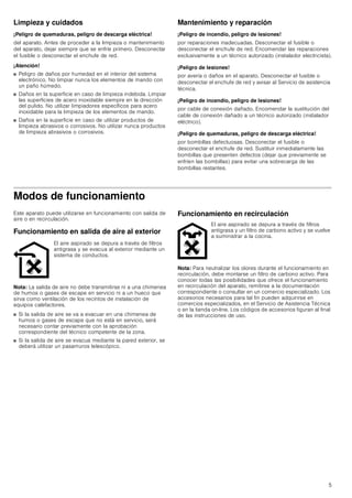 5
Limpieza y cuidados
¡Peligro de quemaduras, peligro de descarga eléctrica!
del aparato. Antes de proceder a la limpieza o mantenimiento
del aparato, dejar siempre que se enfríe primero. Desconectar
el fusible o desconectar el enchufe de red.
¡Atención!
■ Peligro de daños por humedad en el interior del sistema
electrónico. No limpiar nunca los elementos de mando con
un paño húmedo.
■ Daños en la superficie en caso de limpieza indebida. Limpiar
las superficies de acero inoxidable siempre en la dirección
del pulido. No utilizar limpiadores específicos para acero
inoxidable para la limpieza de los elementos de mando.
■ Daños en la superficie en caso de utilizar productos de
limpieza abrasivos o corrosivos. No utilizar nunca productos
de limpieza abrasivos o corrosivos.
Mantenimiento y reparación
¡Peligro de incendio, peligro de lesiones!
por reparaciones inadecuadas. Desconectar el fusible o
desconectar el enchufe de red. Encomendar las reparaciones
exclusivamente a un técnico autorizado (instalador electricista).
¡Peligro de lesiones!
por avería o daños en el aparato. Desconectar el fusible o
desconectar el enchufe de red y avisar al Servicio de asistencia
técnica.
¡Peligro de incendio, peligro de lesiones!
por cable de conexión dañado. Encomendar la sustitución del
cable de conexión dañado a un técnico autorizado (instalador
eléctrico).
¡Peligro de quemaduras, peligro de descarga eléctrica!
por bombillas defectuosas. Desconectar el fusible o
desconectar el enchufe de red. Sustituir inmediatamente las
bombillas que presenten defectos (dejar que previamente se
enfríen las bombillas) para evitar una sobrecarga de las
bombillas restantes.
Modos de funcionamiento
Este aparato puede utilizarse en funcionamiento con salida de
aire o en recirculación.
Funcionamiento en salida de aire al exterior
Nota: La salida de aire no debe transmitirse ni a una chimenea
de humos o gases de escape en servicio ni a un hueco que
sirva como ventilación de los recintos de instalación de
equipos calefactores.
■ Si la salida de aire se va a evacuar en una chimenea de
humos o gases de escape que no está en servicio, será
necesario contar previamente con la aprobación
correspondiente del técnico competente de la zona.
■ Si la salida de aire se evacua mediante la pared exterior, se
deberá utilizar un pasamuros telescópico.
Funcionamiento en recirculación
Nota: Para neutralizar los olores durante el funcionamiento en
recirculación, debe montarse un filtro de carbono activo. Para
conocer todas las posibilidades que ofrece el funcionamiento
en recirculación del aparato, remitirse a la documentación
correspondiente o consultar en un comercio especializado. Los
accesorios necesarios para tal fin pueden adquirirse en
comercios especializados, en el Servicio de Asistencia Técnica
o en la tienda on-line. Los códigos de accesorios figuran al final
de las instrucciones de uso.
El aire aspirado se depura a través de filtros
antigrasa y se evacua al exterior mediante un
sistema de conductos.
El aire aspirado se depura a través de filtros
antigrasa y un filtro de carbono activo y se vuelve
a suministrar a la cocina.
 
