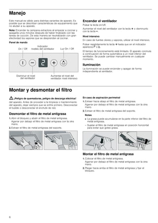 6
Manejo
Este manual es válido para distintas variantes de aparato. Es
posible que se describan características de equipamiento que
no aludan a su aparato.
Nota: Encender la campana extractora al empezar a cocinar y
apagarla unos minutos después de haber finalizado con las
tareas de cocción. De esta manera se neutralizarán con gran
efectividad los vapores que se desprenden al cocinar.
Panel de mando
Encender el ventilador
Pulsar la tecla on/off.
Aumentar el nivel del ventilador con la tecla @ o disminuirlo
con la tecla A.
Nivel intensivo
En caso de fuertes olores y vapores, utilizar el nivel intensivo.
Pulsar repetidamente la tecla @ hasta que en el indicador
aparezca ˜ o ›.
El tiempo de funcionamiento está limitado. El aparato conmuta
a continuación de forma automática a un nivel inferior del
ventilador. Se puede cambiar manualmente en cualquier
momento.
Iluminación
La iluminación se puede encender y apagar de forma
independiente al ventilador.
Montar y desmontar el filtro
: ¡Peligro de quemaduras, peligro de descarga eléctrica!
del aparato. Antes de proceder a la limpieza o mantenimiento
del aparato, dejar siempre que se enfríe primero. Desconectar
el fusible o desconectar el enchufe de red.
Desmontar el filtro de metal antigrasa
1. Abrir el bloqueo y abatir el filtro de metal antigrasa.
Agarrar por debajo el filtro de metal antigrasa con la otra
mano.
2. Extraer el filtro de metal antigrasa del soporte.
En caso de aspiración perimetral
1. Extraer hacia abajo el filtro de metal antigrasa.
Agarrar por debajo el filtro de metal antigrasa con la otra
mano.
2. Extraer el filtro de metal antigrasa del soporte.
Notas
■ La grasa puede acumularse en la parte inferior del filtro de
metal antigrasa.
– Sujetar el filtro de metal antigrasa en posición horizontal
para evitar que gotee grasa.
Montar el filtro de metal antigrasa
1. Colocar el filtro de metal antigrasa.
Agarrar por debajo el filtro de metal antigrasa con la otra
mano.
2. Plegar hacia arriba el filtro de metal antigrasa y fijar el
bloqueo.
/X] 2Q  2II2Q  2II
,QGLFDGRU
QLYHOHV GHO YHQWLODGRU
'LVPLQXLU HO QLYHO
GHO YHQWLODGRU
$XPHQWDU HO QLYHO GHO
YHQWLODGRU QLYHO LQWHQVLYR
 