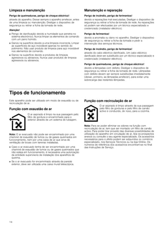 14
Limpeza e manutenção
Perigo de queimaduras, perigo de choque eléctrico!
através do aparelho. Deixar sempre o aparelho arrefecer, antes
de uma limpeza ou manutenção. Desligar o dispositivo de
segurança ou retirar a ficha da tomada de rede.
Atenção!
■ Perigo de danificação devido a humidade que penetra no
sistema electrónico. Nunca limpar os elementos de comando
com um pano húmido.
■ Danos na superfície devido a uma limpeza incorrecta. Limpar
as superfícies de aço inoxidável apenas no sentido do
polimento. Não usar produto de limpeza para aço inoxidável
nos elementos de comando.
■ Danos na superfície devido a produtos de limpeza
agressivos ou abrasivos. Nunca usar produtos de limpeza
agressivos ou abrasivos.
Manutenção e reparação
Perigo de incêndio, perigo de ferimentos!
devido a reparações mal executadas. Desligar o dispositivo de
segurança ou retirar a ficha da tomada de rede. As reparações
só podem ser efectuadas por um técnico especializado e
credenciado (instalador eléctrico).
Perigo de ferimentos!
devido a anomalia ou dano no aparelho. Desligar o dispositivo
de segurança ou retirar a ficha da tomada e pedir a
intervenção dos serviços técnicos.
Perigo de incêndio, perigo de ferimentos!
através do cabo eléctrico danificado. Um cabo eléctrico
danificado deve ser substituído por um técnico especializado e
credenciado (instalador eléctrico).
Perigo de queimaduras, perigo de choque eléctrico!
devido a lâmpadas com defeito. Desligar o dispositivo de
segurança ou retirar a ficha da tomada de rede. Lâmpadas
com defeito devem ser sempre substituídas imediatamente
(deixar, primeiro, as lâmpadas arrefecer), para evitar uma
sobrecarga das restantes lâmpadas.
Tipos de funcionamento
Este aparelho pode ser utilizado em modo de exaustão ou de
recirculação de ar.
Função com exaustão de ar
Nota: O ar evacuado não pode ser encaminhado por uma
chaminé de exaustão de fumos ou de gases queimados em
funcionamento, nem por uma caixa de ar que sirva de
ventilação de locais com lareiras instaladas.
■ Caso o ar evacuado tenha de ser encaminhado por uma
chaminé de exaustão de fumos ou de gases queimados que
não esteja em funcionamento, é necessária uma autorização
da entidade supervisora da instalação dos aparelhos de
queima.
■ Se o ar evacuado for encaminhado através da parede
exterior, deve ser utilizada uma caixa mural telescópica.
Função com recirculação de ar
Nota: Para se poder eliminar os odores na função com
recirculação de ar, tem que ser montado um filtro de carvão
activo. Para poder tirar proveito das diversas possibilidades de
utilização do aparelho em circulação de ar, leia os prospectos
anexos ou consulte o seu agente especializado. Os acessórios
necessários para o efeito podem ser adquiridos no comércio
especializado, nos Serviços Técnicos ou na loja Online. Os
números de referência dos acessórios encontram-se no final
das Instruções de Serviço.
O ar aspirado é limpo na sua passagem pelo
filtro de gordura e encaminhado para o
exterior através de um sistema de tubagem.
O ar aspirado é limpo através da sua passagem
pelo filtro de gorduras e pelo filtro de carvão
activo e conduzido, de novo, para a cozinha.
 