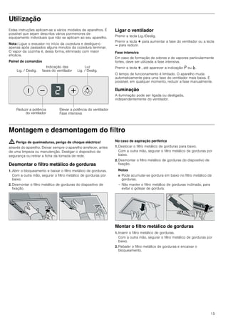 15
Utilização
Estas instruções aplicam-se a vários modelos de aparelhos. É
possível que sejam descritos vários pormenores de
equipamento individuais que não se aplicam ao seu aparelho.
Nota: Ligue o exaustor no início da cozedura e desligue-o
apenas após passados alguns minutos da cozedura terminar.
O vapor da cozinha é, desta forma, eliminado com maior
eficácia.
Painel de comandos
Ligar o ventilador
Premir a tecla Lig./Deslig.
Premir a tecla @ para aumentar a fase do ventilador ou a tecla
A para reduzir.
Fase intensiva
Em caso de formação de odores e de vapores particularmente
fortes, deve ser utilizada a fase intensiva.
Premir a tecla @ , até aparecer a indicação ˜ ou ›.
O tempo de funcionamento é limitado. O aparelho muda
automaticamente para uma fase do ventilador mais baixa. É
possível, em qualquer momento, reduzir a fase manualmente.
Iluminação
A iluminação pode ser ligada ou desligada,
independentemente do ventilador.
Montagem e desmontagem do filtro
: Perigo de queimaduras, perigo de choque eléctrico!
através do aparelho. Deixar sempre o aparelho arrefecer, antes
de uma limpeza ou manutenção. Desligar o dispositivo de
segurança ou retirar a ficha da tomada de rede.
Desmontar o filtro metálico de gorduras
1. Abrir o bloqueamento e baixar o filtro metálico de gorduras.
Com a outra mão, segurar o filtro metálico de gorduras por
baixo.
2. Desmontar o filtro metálico de gorduras do dispositivo de
fixação.
No caso de aspiração periférica
1. Deslocar o filtro metálico de gorduras para baixo.
Com a outra mão, segurar o filtro metálico de gorduras por
baixo.
2. Desmontar o filtro metálico de gorduras do dispositivo de
fixação.
Notas
■ Pode acumular-se gordura em baixo no filtro metálico de
gorduras.
– Não manter o filtro metálico de gorduras inclinado, para
evitar o gotejar de gordura.
Montar o filtro metálico de gorduras
1. Inserir o filtro metálico de gorduras.
Com a outra mão, segurar o filtro metálico de gorduras por
baixo.
2. Rebater o filtro metálico de gorduras e encaixar o
bloqueamento.
/X]
/LJ  'HVOLJ/LJ  'HVOLJ
,QGLFDomR GDV
IDVHV GR YHQWLODGRU
5HGX]LU D SRWrQFLD
GR YHQWLODGRU
(OHYDU D SRWrQFLD GR YHQWLODGRU
)DVH LQWHQVLYD
 