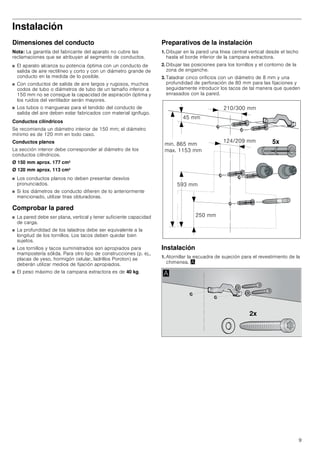 9
Instalación
Dimensiones del conducto
Nota: La garantía del fabricante del aparato no cubre las
reclamaciones que se atribuyan al segmento de conductos.
■ El aparato alcanza su potencia óptima con un conducto de
salida de aire rectilíneo y corto y con un diámetro grande de
conducto en la medida de lo posible.
■ Con conductos de salida de aire largos y rugosos, muchos
codos de tubo o diámetros de tubo de un tamaño inferior a
150 mm no se consigue la capacidad de aspiración óptima y
los ruidos del ventilador serán mayores.
■ Los tubos o mangueras para el tendido del conducto de
salida del aire deben estar fabricados con material ignífugo.
Conductos cilíndricos
Se recomienda un diámetro interior de 150 mm; el diámetro
mínimo es de 120 mm en todo caso.
Conductos planos
La sección interior debe corresponder al diámetro de los
conductos cilíndricos.
Ø 150 mm aprox. 177 cm2
Ø 120 mm aprox. 113 cm2
■ Los conductos planos no deben presentar desvíos
pronunciados.
■ Si los diámetros de conducto difieren de lo anteriormente
mencionado, utilizar tiras obturadoras.
Comprobar la pared
■ La pared debe ser plana, vertical y tener suficiente capacidad
de carga.
■ La profundidad de los taladros debe ser equivalente a la
longitud de los tornillos. Los tacos deben quedar bien
sujetos.
■ Los tornillos y tacos suministrados son apropiados para
mampostería sólida. Para otro tipo de construcciones (p. ej.,
placas de yeso, hormigón celular, ladrillos Poroton) se
deberán utilizar medios de fijación apropiados.
■ El peso máximo de la campana extractora es de 40 kg.
Preparativos de la instalación
1. Dibujar en la pared una línea central vertical desde el techo
hasta el borde inferior de la campana extractora.
2. Dibujar las posiciones para los tornillos y el contorno de la
zona de enganche.
3. Taladrar cinco orificios con un diámetro de 8 mm y una
profundidad de perforación de 80 mm para las fijaciones y
seguidamente introducir los tacos de tal manera que queden
enrasados con la pared.
Instalación
1. Atornillar la escuadra de sujeción para el revestimiento de la
chimenea. ¨
[
 PP
 PP
 PP
PLQ  PP
PD[  PP
 PP
 PP
[
$
 
