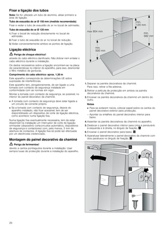 20
Fixar a ligação dos tubos
Nota: Se for utilizado um tubo de alumínio, alisar primeiro a
área de ligação.
Tubo de exaustão do ar Ø 150 mm (medida recomendada)
Fixar e vedar o tubo de exaustão do ar no bocal de admissão.
Tubo de exaustão do ar Ø 120 mm
1. Fixar o bocal de redução directamente no bocal de
admissão.
2. Fixar o tubo de exaustão do ar no bocal de redução.
3. Vedar convenientemente ambos os pontos de ligação.
Ligação eléctrica
ã=Perigo de choque eléctrico!
através do cabo eléctrico danificado. Não dobrar nem entalar o
cabo eléctrico durante a instalação.
Os dados necessários sobre a ligação encontram-se na placa
de características no interior do aparelho, para isso, desmontar
o filtro metálico de gorduras.
Comprimento do cabo eléctrico: aprox. 1,30 m
Este aparelho corresponde às determinações UE sobre
supressão de interferências.
Este aparelho tem, obrigatoriamente, de ser ligado a uma
tomada com contacto de segurança instalada em
conformidade com as normas em vigor.
Montar a tomada com contacto de segurança, se possível, no
interior do painel decorativo da chaminé.
■ A tomada com contacto de segurança deve estar ligada a
um circuito de corrente próprio.
■ Se a tomada com contacto de segurança, depois do
aparelho instalado, não ficar acessível, tem de ser
disponibilizado um dispositivo de corte de ligação eléctrica,
como acontece numa ligação fixa.
Numa ligação fixa eventualmente necessária, tem de estar
disponível na instalação um interruptor de corte de ligação
omnipolar (dispositivo corta-circuitos automático, dispositivos
de segurança e contactores) com, pelo menos, 3 mm de
abertura de contactos. A ligação fixa só pode ser efectuada
por um electricista credenciado.
Montagem do painel decorativo da chaminé
ã=Perigo de ferimentos!
devido a cantos pontiagudos durante a instalação. Usar
sempre luvas de protecção durante a instalação do aparelho.
1. Separar os painéis decorativos da chaminé.
Para isso, retirar a fita adesiva.
2. Retirar a película de protecção em ambos os painéis
decorativos da chaminé.
3. Encaixar os painéis decorativos da chaminé um dentro do
outro.
Notas
■ Para se evitarem riscos, colocar papel sobre os cantos do
painel decorativo exterior para protecção.
– Apontar os entalhes do painel decorativo interior para
baixo.
4. Assentar os painéis decorativos da chaminé no aparelho.
5. Deslocar o painel decorativo interior para cima e pendurá-lo
à esquerda e à direita, no ângulo de fixação. ¨
6. Encaixar o painel decorativo para baixo. ©
7. Aparafusar lateralmente o painel decorativo da chaminé com
dois parafusos no ângulo de fixação. ª
PLQ
 PP
PLQ
 PP
PLQ
 PP
PD[  PP
$
%

 