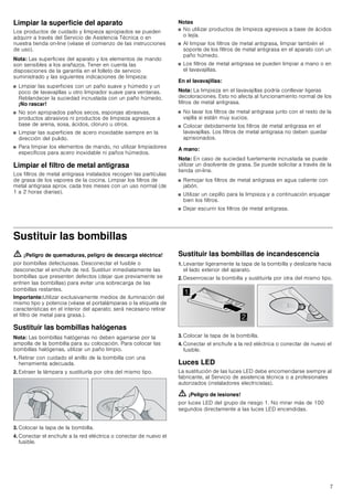 7
Limpiar la superficie del aparato
Los productos de cuidado y limpieza apropiados se pueden
adquirir a través del Servicio de Asistencia Técnica o en
nuestra tienda on-line (véase el comienzo de las instrucciones
de uso).
Nota: Las superficies del aparato y los elementos de mando
son sensibles a los arañazos. Tener en cuenta las
disposiciones de la garantía en el folleto de servicio
suministrado y las siguientes indicaciones de limpieza:
■ Limpiar las superficies con un paño suave y húmedo y un
poco de lavavajillas u otro limpiador suave para ventanas.
Reblandecer la suciedad incrustada con un paño húmedo.
¡No rascar!
■ No son apropiados paños secos, esponjas abrasivas,
productos abrasivos ni productos de limpieza agresivos a
base de arena, sosa, ácidos, cloruro u otros.
■ Limpiar las superficies de acero inoxidable siempre en la
dirección del pulido.
■ Para limpiar los elementos de mando, no utilizar limpiadores
específicos para acero inoxidable ni paños húmedos.
Limpiar el filtro de metal antigrasa
Los filtros de metal antigrasa instalados recogen las partículas
de grasa de los vapores de la cocina. Limpiar los filtros de
metal antigrasa aprox. cada tres meses con un uso normal (de
1 a 2 horas diarias).
Notas
■ No utilizar productos de limpieza agresivos a base de ácidos
o lejía.
■ Al limpiar los filtros de metal antigrasa, limpiar también el
soporte de los filtros de metal antigrasa en el aparato con un
paño húmedo.
■ Los filtros de metal antigrasa se pueden limpiar a mano o en
el lavavajillas.
En el lavavajillas:
Nota: La limpieza en el lavavajillas podría conllevar ligeras
decoloraciones. Esto no afecta al funcionamiento normal de los
filtros de metal antigrasa.
■ No lavar los filtros de metal antigrasa junto con el resto de la
vajilla si están muy sucios.
■ Colocar debidamente los filtros de metal antigrasa en el
lavavajillas. Los filtros de metal antigrasa no deben quedar
aprisionados.
A mano:
Nota: En caso de suciedad fuertemente incrustada se puede
utilizar un disolvente de grasa. Se puede solicitar a través de la
tienda on-line.
■ Remojar los filtros de metal antigrasa en agua caliente con
jabón.
■ Utilizar un cepillo para la limpieza y a continuación enjuagar
bien los filtros.
■ Dejar escurrir los filtros de metal antigrasa.
Sustituir las bombillas
ã=¡Peligro de quemaduras, peligro de descarga eléctrica!
por bombillas defectuosas. Desconectar el fusible o
desconectar el enchufe de red. Sustituir inmediatamente las
bombillas que presenten defectos (dejar que previamente se
enfríen las bombillas) para evitar una sobrecarga de las
bombillas restantes.
Importante:Utilizar exclusivamente medios de iluminación del
mismo tipo y potencia (véase el portalámparas o la etiqueta de
características en el interior del aparato; será necesario retirar
el filtro de metal para grasa.).
Sustituir las bombillas halógenas
Nota: Las bombillas halógenas no deben agarrarse por la
ampolla de la bombilla para su colocación. Para colocar las
bombillas halógenas, utilizar un paño limpio.
1. Retirar con cuidado el anillo de la bombilla con una
herramienta adecuada.
2. Extraer la lámpara y sustituirla por otra del mismo tipo.
3. Colocar la tapa de la bombilla.
4. Conectar el enchufe a la red eléctrica o conectar de nuevo el
fusible.
Sustituir las bombillas de incandescencia
1. Levantar ligeramente la tapa de la bombilla y deslizarla hacia
el lado exterior del aparato.
2. Desenroscar la bombilla y sustituirla por otra del mismo tipo.
3. Colocar la tapa de la bombilla.
4. Conectar el enchufe a la red eléctrica o conectar de nuevo el
fusible.
Luces LED
La sustitución de las luces LED debe encomendarse siempre al
fabricante, al Servicio de asistencia técnica o a profesionales
autorizados (instaladores electricistas).
ã=¡Peligro de lesiones!
por luces LED del grupo de riesgo 1. No mirar más de 100
segundos directamente a las luces LED encendidas.


 