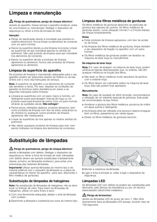 16
Limpeza e manutenção
: Perigo de queimaduras, perigo de choque eléctrico!
através do aparelho. Deixar sempre o aparelho arrefecer, antes
de uma limpeza ou manutenção. Desligar o dispositivo de
segurança ou retirar a ficha da tomada de rede.
Atenção!
■ Perigo de danificação devido a humidade que penetra no
sistema electrónico. Nunca limpar os elementos de comando
com um pano húmido.
■ Danos na superfície devido a uma limpeza incorrecta. Limpar
as superfícies de aço inoxidável apenas no sentido do
polimento. Não usar produto de limpeza para aço inoxidável
nos elementos de comando.
■ Danos na superfície devido a produtos de limpeza
agressivos ou abrasivos. Nunca usar produtos de limpeza
agressivos ou abrasivos.
Limpeza da superfície do aparelho
Os produtos de limpeza e manutenção adequados para o seu
aparelho podem ser adquiridos através da Hotline ou da loja
Online (ver o início das Instruções de serviço).
Nota: A superfície do aparelho e os elementos de comando
são sensíveis a riscos. Por isso, respeitar as condições da
garantia na brochura sobre Assistência em anexo e as
seguintes instruções sobre limpeza:
■ Limpara as superfícies com um pano macio e húmido, um
detergente suave para lavagem manual de loiça ou um
produto suave para limpeza de vidros. Com um pano húmido
amaciar as sujidades secas. Não esfregar!
■ Panos secos, esfregões ásperos, produtos abrasivos, bem
como produtos de limpeza com teor de areia, soda,ácido ou
de cloretos ou quaisquer outros produtos de limpeza
agressivos, são inadequados.
■ Limpar as superfícies de inox apenas no mesmo sentido do
polimento.
■ Não utilizar quaisquer produtos de limpeza para inox, nem
panos molhados na limpeza dos elementos de comandos.
Limpeza dos filtros metálicos de gorduras
Os filtros metálicos de gorduras absorvem as partículas de
gordura dos vapores da cozinha. Os filtros metálicos de
gorduras devem, numa utilização normal (1 a 2 horas diárias)
ser limpos trimestralmente.
Notas
■ Evitar produtos de limpeza agressivos, com teor de acidez
ou de lixívia.
■ Na limpeza dos filtros metálicos de gorduras, limpar também
o seu dispositivo de fixação no aparelho com um pano
húmido.
■ Os filtros metálicos de gorduras podem ser lavados na
máquina de lavar loiça ou manualmente.
Na máquina de lavar loiça:
Nota: Em caso de lavagem na máquina de lavar loiça, podem
verificar-se ligeiras descolorações que, no entanto, não têm
qualquer influência na função dos filtros.
■ Não lavar os filtros metálicos muito saturados de gordura
com a restante loiça.
■ Os filtros devem ser colocados soltos na máquina de lavar
loiça. Eles não podem ficar apertados.
Manualmente:
Nota: No caso de sujidade de difícil remoção, recomendamos
a utilização de um solvente especial de gorduras. Este pode
ser encomendado na loja Online.
■ Amolecer a gordura dos filtros metálicos, pondo-os de molho
em água quente e detergente.
■ Na limpeza deve ser utilizada uma escova e depois enxaguar
bem os filtros, passando-os por várias águas.
■ Deixar os filtros metálicos de gorduras escorrer.
Substituição de lâmpadas
: Perigo de queimaduras, perigo de choque eléctrico!
devido a lâmpadas com defeito. Desligar o dispositivo de
segurança ou retirar a ficha da tomada de rede. Lâmpadas
com defeito devem ser sempre substituídas imediatamente
(deixar, primeiro, as lâmpadas arrefecer), para evitar uma
sobrecarga das restantes lâmpadas.
Importante! Utilizar apenas lâmpadas do mesmo tipo e da
mesma potência (ver o casquilho da lâmpada ou a placa de
características no interior do aparelho - para isso, desmontar o
filtro metálico de gorduras).
Substituição de lâmpadas de halogéneo
Nota: Na substituição de lâmpadas de halogéneo, não se deve
tocar no êmbolo de vidro. Para inserir as lâmpadas de
halogéneo, utilizar um pano limpo e seco.
1. Com uma ferramenta adequada, afastar o anel da lâmpada
com cuidado.
2. Desmontar a lâmpada e substituí-la por outra do mesmo tipo.
3. Montar a cobertura da lâmpada.
4. Ligar a ficha à tomada ou voltar a ligar o dispositivo de
segurança.
Lâmpadas LED
As lâmpadas LED com defeito só podem ser substituídas pelo
fabricante, pelo Serviço de Assistência ou por um técnico
especializado (electricista instalador).
: Perigo de ferimentos!
devido às lâmpadas LED do grupo de risco 1. Não olhar
directamente para as lâmpadas LED acesas, durante mais de
100 segundos.
 