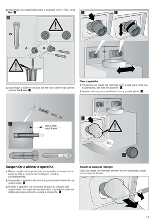 19
2. Aparafusar as suspensões para o exaustor com o máx. de 3
Nm. ©
3. Aparafusar a cavilha roscada até ela ficar saliente da parede
apenas 5 - 9 mm. ª
Suspender e alinhar o aparelho
1. Retirar a película de protecção do aparelho, primeiro só na
parte de trás e, depois da montagem, retirá-la
completamente.
2. Suspender o aparelho de forma a que encaixe fixamente nas
suspensões. «
3. Nivelar o aparelho na horizontal através da rotação das
suspensões. Em caso de necessidade, o aparelho pode ser
deslocado para a direita ou para a esquerda. ¬
Fixar o aparelho
1. Pressionar as capas de retenção com a seta para cima nas
suspensões, até elas encaixarem. ®
2. Apertar bem a porca serrilhada com a arruela plana. ¯
Afastar as capas de retenção
Caso as capas de retenção tenham de ser afastadas, utilizar
uma chave de fendas.
[
%

' (
)
*
 