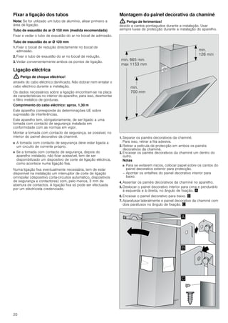 20
Fixar a ligação dos tubos
Nota: Se for utilizado um tubo de alumínio, alisar primeiro a
área de ligação.
Tubo de exaustão do ar Ø 150 mm (medida recomendada)
Fixar e vedar o tubo de exaustão do ar no bocal de admissão.
Tubo de exaustão do ar Ø 120 mm
1. Fixar o bocal de redução directamente no bocal de
admissão.
2. Fixar o tubo de exaustão do ar no bocal de redução.
3. Vedar convenientemente ambos os pontos de ligação.
Ligação eléctrica
: Perigo de choque eléctrico!
através do cabo eléctrico danificado. Não dobrar nem entalar o
cabo eléctrico durante a instalação.
Os dados necessários sobre a ligação encontram-se na placa
de características no interior do aparelho, para isso, desmontar
o filtro metálico de gorduras.
Comprimento do cabo eléctrico: aprox. 1,30 m
Este aparelho corresponde às determinações UE sobre
supressão de interferências.
Este aparelho tem, obrigatoriamente, de ser ligado a uma
tomada com contacto de segurança instalada em
conformidade com as normas em vigor.
Montar a tomada com contacto de segurança, se possível, no
interior do painel decorativo da chaminé.
■ A tomada com contacto de segurança deve estar ligada a
um circuito de corrente próprio.
■ Se a tomada com contacto de segurança, depois do
aparelho instalado, não ficar acessível, tem de ser
disponibilizado um dispositivo de corte de ligação eléctrica,
como acontece numa ligação fixa.
Numa ligação fixa eventualmente necessária, tem de estar
disponível na instalação um interruptor de corte de ligação
omnipolar (dispositivo corta-circuitos automático, dispositivos
de segurança e contactores) com, pelo menos, 3 mm de
abertura de contactos. A ligação fixa só pode ser efectuada
por um electricista credenciado.
Montagem do painel decorativo da chaminé
: Perigo de ferimentos!
devido a cantos pontiagudos durante a instalação. Usar
sempre luvas de protecção durante a instalação do aparelho.
1. Separar os painéis decorativos da chaminé.
Para isso, retirar a fita adesiva.
2. Retirar a película de protecção em ambos os painéis
decorativos da chaminé.
3. Encaixar os painéis decorativos da chaminé um dentro do
outro.
Notas
■ Para se evitarem riscos, colocar papel sobre os cantos do
painel decorativo exterior para protecção.
– Apontar os entalhes do painel decorativo interior para
baixo.
4. Assentar os painéis decorativos da chaminé no aparelho.
5. Deslocar o painel decorativo interior para cima e pendurá-lo
à esquerda e à direita, no ângulo de fixação. ¨
6. Encaixar o painel decorativo para baixo. ©
7. Aparafusar lateralmente o painel decorativo da chaminé com
dois parafusos no ângulo de fixação. ª
PLQ
 PP
PLQ
 PP
PLQ  PP
PD[  PP
$
%

 