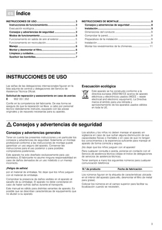 3
Û Índice[es]Instruccionesdeusoymontaje
INSTRUCCIONES DE USO.........................................................3
Instrucciones de funcionamiento.........................................3
Evacuación ecológica...................................................................3
Consejos y advertencias de seguridad ...............................3
Modos de funcionamiento ....................................................5
Funcionamiento en salida de aire al exterior...........................5
Funcionamiento en recirculación................................................5
Manejo ....................................................................................6
Montar y desmontar el filtro..................................................6
Limpieza y cuidados..............................................................7
Sustituir las bombillas...........................................................7
INSTRUCCIONES DE MONTAJE............................................... 8
Consejos y advertencias de seguridad ............................... 8
Instalación.............................................................................. 9
Dimensiones del conducto..........................................................9
Comprobar la pared......................................................................9
Preparativos de la instalación.....................................................9
Instalación.......................................................................................9
Montar los revestimientos de la chimenea............................ 11
INSTRUCCIONES DE USO
Instrucciones de funcionamiento
Las señas de las delegaciones internacionales figuran en la
lista adjunta de centros y delegaciones del Servicio de
Asistencia Técnica Oficial.
Solicitud de reparación y asesoramiento en caso de averías
Confíe en la competencia del fabricante. De esa forma se
asegura de que la reparación se lleva a cabo por personal
técnico debidamente instruido, equipado con las piezas
originales y de repuesto necesarias para su aparato.
Evacuación ecológica
: Consejos y advertencias de seguridad
Consejos y advertencias generales
Tener en cuenta las presentes instrucciones y en particular los
consejos y advertencias de seguridad. Solamente un montaje
profesional conforme a las instrucciones de montaje puede
garantizar un uso seguro del aparato. Conservar las
instrucciones para el uso posterior o para posibles
compradores posteriores.
Este aparato ha sido diseñado exclusivamente para uso
doméstico. El fabricante no asume ninguna responsabilidad en
caso de daños derivados de un uso indebido o un manejo
incorrecto.
¡Peligro de asfixia!
por el material de embalaje. No dejar que los niños jueguen
con el material de embalaje.
Comprobar la presencia de daños visibles en el aparato al
sacarlo de su embalaje. El aparato no debe conectarse en
caso de haber sufrido daños durante el transporte.
Este manual es válido para distintas variantes de aparato. Es
posible que se describan características de equipamiento que
no aludan a su aparato.
Los adultos y los niños no deben manejar el aparato sin
vigilancia en caso de que sufran alguna disminución de sus
capacidades físicas o mentales o en caso de que no tengan
los conocimientos o la experiencia suficiente para manejar el
aparato de forma correcta y segura.
¡No dejar que los niños jueguen con el aparato!
Para cualquier consulta o avería, ponerse en contacto con el
Servicio de asistencia técnica (véase el índice de delegaciones
de servicios de asistencia técnica).
Tener siempre a mano los siguientes números para cualquier
comunicación telefónica:
Los números figuran en la etiqueta de características ubicada
en el interior del aparato (para ello, desmontar el filtro de metal
para grasa).
Colocar los números en el campo superior para facilitar su
localización cuando se necesiten.
E 902 351 352
Este aparato se ha construido conforme a la
directiva europea 2002/96/CE acerca de aparato
eléctricos y electrónicos usados (WEEE – waste
electrical and electronic equipment). La Directiva
marca el ámbito para una retirada y
aprovechamiento de los aparatos usados válidos
en toda la UE.
N.º de producto Fecha de fabricación
 