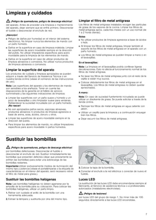 7
Limpieza y cuidados
: ¡Peligro de quemaduras, peligro de descarga eléctrica!
del aparato. Antes de proceder a la limpieza o mantenimiento
del aparato, dejar siempre que se enfríe primero. Desconectar
el fusible o desconectar el enchufe de red.
¡Atención!
■ Peligro de daños por humedad en el interior del sistema
electrónico. No limpiar nunca los elementos de mando con
un paño húmedo.
■ Daños en la superficie en caso de limpieza indebida. Limpiar
las superficies de acero inoxidable siempre en la dirección
del pulido. No utilizar limpiadores específicos para acero
inoxidable para la limpieza de los elementos de mando.
■ Daños en la superficie en caso de utilizar productos de
limpieza abrasivos o corrosivos. No utilizar nunca productos
de limpieza abrasivos o corrosivos.
Limpiar la superficie del aparato
Los productos de cuidado y limpieza apropiados se pueden
adquirir a través del Servicio de Asistencia Técnica o en
nuestra tienda on-line (véase el comienzo de las instrucciones
de uso).
Nota: Las superficies del aparato y los elementos de mando
son sensibles a los arañazos. Tener en cuenta las
disposiciones de la garantía en el folleto de servicio
suministrado y las siguientes indicaciones de limpieza:
■ Limpiar las superficies con un paño suave y húmedo y un
poco de lavavajillas u otro limpiador suave para ventanas.
Reblandecer la suciedad incrustada con un paño húmedo.
¡No rascar!
■ No son apropiados paños secos, esponjas abrasivas,
productos abrasivos ni productos de limpieza agresivos a
base de arena, sosa, ácidos, cloruro u otros.
■ Limpiar las superficies de acero inoxidable siempre en la
dirección del pulido.
■ Para limpiar los elementos de mando, no utilizar limpiadores
específicos para acero inoxidable ni paños húmedos.
Limpiar el filtro de metal antigrasa
Los filtros de metal antigrasa instalados recogen las partículas
de grasa de los vapores de la cocina. Limpiar los filtros de
metal antigrasa aprox. cada tres meses con un uso normal (de
1 a 2 horas diarias).
Notas
■ No utilizar productos de limpieza agresivos a base de ácidos
o lejía.
■ Al limpiar los filtros de metal antigrasa, limpiar también el
soporte de los filtros de metal antigrasa en el aparato con un
paño húmedo.
■ Los filtros de metal antigrasa se pueden limpiar a mano o en
el lavavajillas.
En el lavavajillas:
Nota: La limpieza en el lavavajillas podría conllevar ligeras
decoloraciones. Esto no afecta al funcionamiento normal de los
filtros de metal antigrasa.
■ No lavar los filtros de metal antigrasa junto con el resto de la
vajilla si están muy sucios.
■ Colocar debidamente los filtros de metal antigrasa en el
lavavajillas. Los filtros de metal antigrasa no deben quedar
aprisionados.
A mano:
Nota: En caso de suciedad fuertemente incrustada se puede
utilizar un disolvente de grasa. Se puede solicitar a través de la
tienda on-line.
■ Remojar los filtros de metal antigrasa en agua caliente con
jabón.
■ Utilizar un cepillo para la limpieza y a continuación enjuagar
bien los filtros.
■ Dejar escurrir los filtros de metal antigrasa.
Sustituir las bombillas
: ¡Peligro de quemaduras, peligro de descarga eléctrica!
por bombillas defectuosas. Desconectar el fusible o
desconectar el enchufe de red. Sustituir inmediatamente las
bombillas que presenten defectos (dejar que previamente se
enfríen las bombillas) para evitar una sobrecarga de las
bombillas restantes.
Importante:Utilizar exclusivamente medios de iluminación del
mismo tipo y potencia (véase el portalámparas o la etiqueta de
características en el interior del aparato; será necesario retirar
el filtro de metal para grasa.).
Sustituir las bombillas halógenas
Nota: Las bombillas halógenas no deben agarrarse por la
ampolla de la bombilla para su colocación. Para colocar las
bombillas halógenas, utilizar un paño limpio.
1. Retirar con cuidado el anillo de la bombilla con una
herramienta adecuada.
2. Extraer la lámpara y sustituirla por otra del mismo tipo.
3. Colocar la tapa de la bombilla.
4. Conectar el enchufe a la red eléctrica o conectar de nuevo el
fusible.
Luces LED
La sustitución de las luces LED debe encomendarse siempre al
fabricante, al Servicio de asistencia técnica o a profesionales
autorizados (instaladores electricistas).
: ¡Peligro de lesiones!
por luces LED del grupo de riesgo 1. No mirar más de 100
segundos directamente a las luces LED encendidas.
 