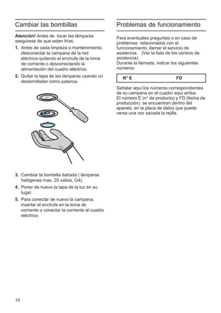 10
Cambiar las bombillas
Atención! Antes de tocar las lámparas
asegúrese de que esten frías.
1. Antes de cada limpieza o mantenimiento,
desconectar la campana de la red
eléctrica quitando el enchufe de la toma
de corriente o desconectando la
alimentación del cuadro eléctrico.
2. Quitar la tapa de las lámparas usando un
destornillador como palanca.
3. Cambiar la bombilla dañada ( lámparas
halógenas mas. 20 vatios, G4).
4. Poner de nuevo la tapa de la luz en su
lugar.
5. Para conectar de nuevo la campana,
insertar el enchufe en la toma de
corriente o conectar la corriente al cuadro
eléctrico.
Problemas de funcionamiento
Para eventuales preguntas o en caso de
problemas relacionados con el
funcionamiento, llamar el servicio de
asistencia. (Ver la lista de los centros de
asistencia).
Durante la llamada, indicar los siguientes
números:
N° E FD
Señalar aquí los números correspondientes
de su campana en el cuadro aquí arriba.
El número E (n° de producto) y FD (fecha de
producción) se encuentran dentro del
aparato, en la placa de datos que puede
verse una vez sacada la rejilla.
 