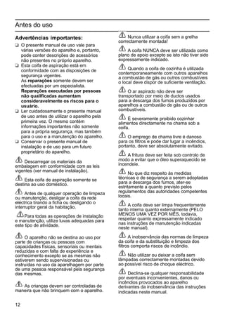 12
Antes do uso
Advertências importantes:
K O presente manual de uso vale para
várias versões do aparelho e, portanto,
pode conter descrições de acessórios
não presentes no próprio aparelho.
K Esta coifa de aspiração está em
conformidade com as disposições de
segurança vigentes.
As reparações somente devem ser
efectuadas por um especialista.
Reparações executadas por pessoas
não qualificadas aumentam
consideravelmente os riscos para o
usuário.
K Ler cuidadosamente o presente manual
de uso antes de utilizar o aparelho pela
primeira vez. O mesmo contém
informações importantes não somente
para a própria segurança, mas também
para o uso e a manutenção do aparelho.
K Conservar o presente manual de
instalação e de uso para um futuro
proprietário do aparelho.
Descarregar os materiais da
embalagem em conformidade com as leis
vigentes (ver manual de instalação).
Esta coifa de aspiração somente se
destina ao uso doméstico.
Antes de qualquer operação de limpeza
ou manutenção, desligar a coifa da rede
eléctrica tirando a ficha ou desligando o
interruptor geral da habitação.
Para todas as operações de instalação
e manutenção, utilize luvas adequadas para
este tipo de atividade.
O aparelho não se destina ao uso por
parte de crianças ou pessoas com
capacidades físicas, sensoriais ou mentais
reduzidas e com falta de experiência e
conhecimento excepto se as mesmas não
estiverem sendo supervisionadas ou
instruídas no uso da aparelhagem por parte
de uma pessoa responsável pela segurança
das mesmas.
As crianças devem ser controladas de
maneira que não brinquem com o aparelho.
Nunca utilizar a coifa sem a grelha
correctamente montada!
A coifa NUNCA deve ser utilizada como
plano de apoio excepto se isto não tiver sido
expressamente indicado.
Quando a coifa de cozinha é utilizada
contemporaneamente com outros aparelhos
a combustão de gás ou outros combustíveis
o local deve dispor de suficiente ventilação.
O ar aspirado não deve ser
transportado por meio de ductos usados
para a descarga dos fumos produzidos por
aparelhos a combustão de gás ou de outros
combustíveis.
É severamente proibido cozinhar
alimentos directamente na chama sob a
coifa.
O emprego de chama livre é danoso
para os filtros e pode dar lugar a incêndios,
portanto, deve ser absolutamente evitado.
A fritura deve ser feita sob controlo de
modo a evitar que o óleo superaquecido se
incendeie.
No que diz respeito às medidas
técnicas e de segurança a serem adoptadas
para a descarga dos fumos, ater-se
estritamente a quanto previsto pelos
regulamentos das autoridades competentes
locais.
A coifa deve ser limpa frequentemente
tanto interna quanto externamente (PELO
MENOS UMA VEZ POR MÊS, todavia,
respeitar quanto expressamente indicado
nas instruções de manutenção indicadas
neste manual).
A inobservância das normas de limpeza
da coifa e da substituição e limpeza dos
filtros comporta riscos de incêndio.
Não utilizar ou deixar a coifa sem
lâmpadas correctamente montadas devido
ao possível risco de choque eléctrico.
Declina-se qualquer responsabilidade
por eventuais inconvenientes, danos ou
incêndios provocados ao aparelho
derivantes da inobservância das instruções
indicadas neste manual.
 