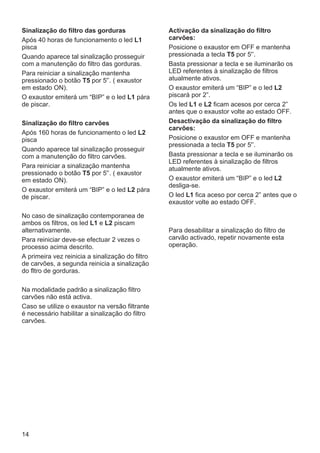 14
Sinalização do filtro das gorduras
Após 40 horas de funcionamento o led L1
pisca
Quando aparece tal sinalização prosseguir
com a manutenção do filtro das gorduras.
Para reiniciar a sinalização mantenha
pressionado o botão T5 por 5'’. ( exaustor
em estado ON).
O exaustor emiterá um “BIP” e o led L1 pára
de piscar.
Sinalização do filtro carvões
Após 160 horas de funcionamento o led L2
pisca
Quando aparece tal sinalização prosseguir
com a manutenção do filtro carvões.
Para reiniciar a sinalização mantenha
pressionado o botão T5 por 5'’. ( exaustor
em estado ON).
O exaustor emiterá um “BIP” e o led L2 pára
de piscar.
No caso de sinalização contemporanea de
ambos os filtros, os led L1 e L2 piscam
alternativamente.
Para reiniciar deve-se efectuar 2 vezes o
processo acima descrito.
A primeira vez reinicia a sinalização do filtro
de carvões, a segunda reinicia a sinalização
do fltro de gorduras.
Na modalidade padrão a sinalização filtro
carvões não está activa.
Caso se utilize o exaustor na versão filtrante
é necessário habilitar a sinalização do filtro
carvões.
Activação da sinalização do filtro
carvões:
Posicione o exaustor em OFF e mantenha
pressionada a tecla T5 por 5'’.
Basta pressionar a tecla e se iluminarão os
LED referentes à sinalização de filtros
atualmente ativos.
O exaustor emiterá um “BIP” e o led L2
piscará por 2”.
Os led L1 e L2 ficam acesos por cerca 2”
antes que o exaustor volte ao estado OFF.
Desactivação da sinalização do filtro
carvões:
Posicione o exaustor em OFF e mantenha
pressionada a tecla T5 por 5'’.
Basta pressionar a tecla e se iluminarão os
LED referentes à sinalização de filtros
atualmente ativos.
O exaustor emiterá um “BIP” e o led L2
desliga-se.
O led L1 fica aceso por cerca 2” antes que o
exaustor volte ao estado OFF.
Para desabilitar a sinalização do filtro de
carvão activado, repetir novamente esta
operação.
 