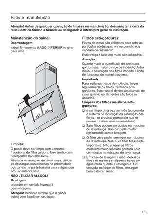 15
Filtro e manutenção
Atenção! Antes de qualquer operação de limpeza ou manutenção, desconectar a coifa da
rede eléctrica tirando a tomada ou desligando o interruptor geral da habitação.
Manutenção do painel
Desmontagem:
extrair firmemente (LADO INFERIOR) e girar
para cima.
Limpeza:
O painel deve ser limpo com a mesma
frequência do filtro gordura, lave à mão com
detergentes não abrasivos.
Não lave na máquina de lavar louça. Utilize
as descargas posicionadas na proximidade
dos cantos na parte traseira para a água que
ficou no interior saía.
NÃO UTILIZAR ÁLCOOL!
Montagem:
proceder em sentido inverso à
desmontagem.
Atenção! Verificar sempre que o painel
esteja bem fixado em seu lugar.
Filtros anti-gorduras:
Filtros de metal são utilizados para reter as
partículas gordurosas em suspensão nos
vapores de cozimento.
Esta treliça é feita em metal não inflamável .
Atenção:
Quanto maior a quantidade de partículas
gordurosas, maior o risco de incêndio. Além
disso, a saturação dos filtros impede à coifa
de funcionar de maneira óptima.
Importante:
Para evitar os riscos de incêndio, limpar
regularmente os filtros metálicos anti-
gorduras. Este risco é devido ao acúmulo de
calor quando os alimentos são fritos ou
assados.
Limpeza dos filtros metálicos anti-
gorduras:
❑ e ser limpo uma vez por mês (ou quando
o sistema de indicação da saturação dos
filtros - se previsto no modelo que se
possui – indicar esta necessidade).
❑ Este filtros podem ser postos na máquina
de lavar louça. Sua cor pode mudar
ligeiramente com a lavagem.
❑ O filtro deve poder se mover na máquina
de lavar louça. Não deve ficar bloqueado.
Importante: Não colocar os filtros
metálicos muito sujos de gordura junto
com pratos na máquina de lavar louça.
❑ Em caso de lavagem a mão, deixar os
filtros de molho por algumas horas em
água muito quente e detergente. Em
seguida, esfregar os filtros, enxaguar
bem e deixar secar.
 