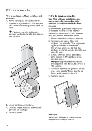 16
Filtro e manutenção
Filtro de carvão activado:
Este filtro retém as substâncias que
apresentam odores quando a coifa
funciona no modo recirculação de ar.
Atenção:
Quanto maior a quantidade de partículas
gordurosas, maior o risco de incêndio.
Além disso, a saturação do filtro impede à
coifa de funcionar de maneira óptima.
1. Abrir o painel (veja parágrafo anterior).
2. Primeiramente tirar os filtros anti-
gorduras (ver a secção "Tirar e recolocar
os filtros metálicos anti-gorduras").
Efectue a remoção do filtro das
gorduras prestando atenção de modo que
este não caía.
3. Instalar o filtro de carvão activado na
parte traseira do filtro gorduras e fixar
com dois pinos.
Atenção! Os pinos estão incluídos na
embalagem do filtro de carvão activado e
não na coifa.
4. Recolocar os filtros anti-gorduras em seu
lugar (ver a secção "Tirar e guardar os
filtros metálicos anti-gorduras").
5. Fechar o painel.
Remoção:
A Remoção é feita de acordo com uma
sequência cronológica inversa.
Tirar e recolocar os filtros metálicos anti-
gorduras:
1. Abrir o painel (veja parágrafo anterior).
2. Empurrar a alça no sentido indicado pela
seta contra o filtro anti-gorduras e tirar os
filtros.
Efectue a remoção do filtro das
gorduras prestando atenção de modo que
este não caía.
3. Limpar os filtros anti-gorduras.
4. Uma vez limpos recolocar os filtros anti-
gorduras em seu lugar.
5. Fechar o painel.
 