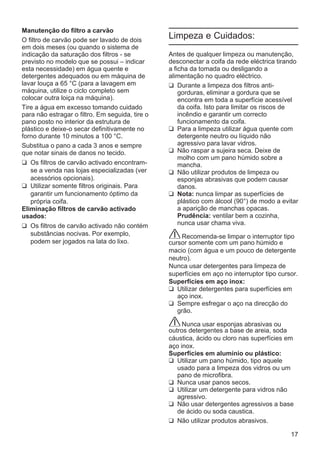 17
Manutenção do filtro a carvão
O filtro de carvão pode ser lavado de dois
em dois meses (ou quando o sistema de
indicação da saturação dos filtros - se
previsto no modelo que se possui – indicar
esta necessidade) em água quente e
detergentes adequados ou em máquina de
lavar louça a 65 °C (para a lavagem em
máquina, utilize o ciclo completo sem
colocar outra loiça na máquina).
Tire a água em excesso tomando cuidado
para não estragar o filtro. Em seguida, tire o
pano posto no interior da estrutura de
plástico e deixe-o secar definitivamente no
forno durante 10 minutos a 100 °C.
Substitua o pano a cada 3 anos e sempre
que notar sinais de danos no tecido.
❑ Os filtros de carvão activado encontram-
se a venda nas lojas especializadas (ver
acessórios opcionais).
❑ Utilizar somente filtros originais. Para
garantir um funcionamento óptimo da
própria coifa.
Eliminação filtros de carvão activado
usados:
❑ Os filtros de carvão activado não contém
substâncias nocivas. Por exemplo,
podem ser jogados na lata do lixo.
Limpeza e Cuidados:
Antes de qualquer limpeza ou manutenção,
desconectar a coifa da rede eléctrica tirando
a ficha da tomada ou desligando a
alimentação no quadro eléctrico.
❑ Durante a limpeza dos filtros anti-
gorduras, eliminar a gordura que se
encontra em toda a superfície acessível
da coifa. Isto para limitar os riscos de
incêndio e garantir um correcto
funcionamento da coifa.
❑ Para a limpeza utilizar água quente com
detergente neutro ou líquido não
agressivo para lavar vidros.
❑ Não raspar a sujeira seca. Deixe de
molho com um pano húmido sobre a
mancha.
❑ Não utilizar produtos de limpeza ou
esponjas abrasivas que podem causar
danos.
❑ Nota: nunca limpar as superfícies de
plástico com álcool (90°) de modo a evitar
a aparição de manchas opacas.
Prudência: ventilar bem a cozinha,
nunca usar chama viva.
Recomenda-se limpar o interruptor tipo
cursor somente com um pano húmido e
macio (com água e um pouco de detergente
neutro).
Nunca usar detergentes para limpeza de
superfícies em aço no interruptor tipo cursor.
Superfícies em aço inox:
❑ Utilizar detergentes para superfícies em
aço inox.
❑ Sempre esfregar o aço na direcção do
grão.
Nunca usar esponjas abrasivas ou
outros detergentes a base de areia, soda
cáustica, ácido ou cloro nas superfícies em
aço inox.
Superfícies em alumínio ou plástico:
❑ Utilizar um pano húmido, tipo aquele
usado para a limpeza dos vidros ou um
pano de microfibra.
❑ Nunca usar panos secos.
❑ Utilizar um detergente para vidros não
agressivo.
❑ Não usar detergentes agressivos a base
de ácido ou soda caustica.
❑ Não utilizar produtos abrasivos.
 