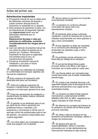 4
Antes del primer uso
Advertencias importantes
K El presente manual de uso es válido para
las diferentes versiones del aparato y
puede contener descripciones de
accesorios no presentes en su aparato.
K Esta campana de aspiración cumple con
las disposiciones de seguridad vigentes.
Las reparaciones tienen que ser
efectuadas solamente por un
especialista.
Reparaciones llevadas a cabo por
personas no calificadas, aumentan
considerablemente los riesgos para el
usuario.
K Leer con atención el presente manual de
uso antes de utilizar el aparato por la
primera vez. Contiene información
importante no sólo para su seguridad,
sino también para el uso y el
mantenimiento del aparato.
K Conservar el presente manual de
instalación y uso para un futuro
propietario del aparato.
Descargar los materiales de embalaje
en conformidad con las leyes vigentes (ver
manual de instalación).
Esta campana de aspiración está
destinada sólo para uso doméstico.
Antes de cualquier operación de
limpieza o mantenimento, desenchufar la
campana o el interruptor general de la casa.
Todas las operaciones de instalación y
mantenimiento se deben realizar utilizando
guantes de trabajo.
El aparato no es destinado para el uso
por parte de los niños o personas con
problemas fisicos o mentales y sin
experiencia y conocientos a menos que no
sea bajo control de profesionales para el uso
del aparato, una persona responsable para
vuestra seguridad.
Los niños deben ser controlados para
evitar que jueguen con el aparato.
Nunca utilizar la campana sin la parrilla
correctamente montada!
La campana no va Nunca utilizada
como plano de apoyo solo si es
expresamente indicado.
El ambiente debe poseer suficiente
ventilación, cuando la campana de cocina es
utilizada conjuntamente con otros aparatos a
gas u otros combustibles.
El aire aspirado no debe ser mezclado
en un conducto para descarga de humo
producidos por aparatos a gas u otros
combustibles.
Es prohibido cocinar alimentos con
llama alta por debajo de la campana.
El uso de las llamas libres puede
provocar daños a los filtros y dar lugar a
incendios, por lo tanto evitar en cada caso.
Las frituras deben ser cocinadas bajo
control para evitar que el aceite recalentado
prenda fuego.
En cuanto a las medidas técnicas y de
seguridad adoptar para la descarga de humo
atenerse estrictamente a las reglas de las
autoridades locales.
La campana se debe limpiar siempre
internamente y externamente (COMO
MINIMO UNA VEZ AL MES, respetando las
reglas indicadas en este manual)
No efectuar los consejos de limpieza de
la campana y el cambio de los filtros puede
provocar incendios.
No utilice o deje la campana sin las
lámparas correctamente montadas, debido a
riesgos de cortocircuito.
Se declina todo tipo de
responsabilidades, daños o incendios
provocados por no leer atentamente las
instrucciones indicadas en este manual.
 