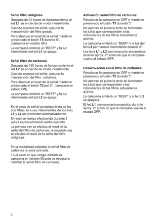 6
Señal filtro antigrasa
Después de 40 horas de funcionamiento el
led L1 se enciende de modo intermitente.
Cuando aparece tal señal, ejecutar la
manutención del filtro grasas.
Para efectuar el reset de la señal mantener
presionado el botón T5 durante 5”.
(campana en estado ON).
La campana emiterá un “BEEP” y la luz
intermitente del led L1 se apaga.
Señal filtro de carbones
Después de 160 horas de funcionamiento el
led L2 se enciende de modo intermitente.
Cuando aparece tal señal, ejecutar la
manutención del filtro carbones.
Para efectuar el reset de la señal mantener
presionado el botón T5 per 5”. (campana en
estado ON).
La campana emiterá un “BEEP” y la luz
intermitente del led L2 se apaga.
En el caso de señal contemporánea de los
dos filtros, la luces intermitentes de los leds
L1 y L2 se encienden alternativamente.
El reset se realiza efectuando durante 2
veces el procedimiento arriba descrito.
La primera vez se efectúa el reset de la
señal del filtro de carbones, la segunda vez
se efectúa el reset de la señal del filtro
antigrasa.
En la modalidad estándar la señal filtro de
carbones no está activada.
En el caso en que venga utilizada la
campana en versión filtrante es necesario
habilitar la señal filtro de carbones.
Activación señal filtro de carbones:
Posicionar la campana en OFF y mantener
presionado el botón T5 durante 5”.
No apenas se pulsa la tecla se iluminarán
los Leds que corresponden a las
indicaciones de los filtros actualmente
activos.
La campana emiterá un “BEEP” y la luz del
led L2 permanece intermitente durante 2".
Los leds L1 y L2 permanecerán encendidos
durante aprox. 2" antes de que la campana
vuelva al estado OFF.
Desactivación señal filtro de carbones:
Posicionar la campana en OFF y mantener
presionado el botón T5 durante 5”.
No apenas se pulsa la tecla se iluminarán
los Leds que corresponden a las
indicaciones de los filtros actualmente
activos.
La campana emiterá un “BEEP” y el led L2
se apagarà.
El led L1 permanecerá encendido durante
aprox. 2" antes de que la campana vuelva al
estado OFF.
 