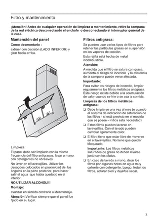 7
Filtro y mantenimiento
¡Atención! Antes de cualquier operación de limpieza o mantenimiento, retire la campana
de la red eléctrica desconectando el enchufe o desconectando el interruptor general de
la casa.
Mantención del panel
Como desmontarlo :
extraer con decisión (LADO INFERIOR) y
girar hacia arriba.
Limpieza:
El panel debe ser limpiado con la misma
frecuencia del filtro antigrasas, lavar a mano
con detergentes no abrasivos .
No lavar en el lavavajillas. Utilizar los
desagües colocados en proximidad de los
ángulos en la parte posterior, para hacer
salir el agua que habia quedado en el
interior.
NO UTILIZAR ALCOHOL!!!
Montaje:
avanzar en sentido contrario al desmontaje.
Atención!Verificar siempre que el panel fue
fijado en su lugar.
Filtros antigrasa:
Se pueden usar varios tipos de filtros para
retener las partículas grasas en suspensión
en los vapores de cocción.
Esta rejilla está hecha de metal
incombustible.
Atención:
A medida que el filtro se satura con grasa,
aumenta el riesgo de incendio y la eficiencia
de la campana puede verse afectada.
Importante:
Para evitar los riesgos de incendio, limpiar
regularmente los filtros metálicos antigrasa.
Este riesgo existe debido a la acumulación
de calor cuando se fríe o se asa la comida.
Limpieza de los filtros metálicos
antigrasa:
❑ Debe limpiarse una vez al mes (o cuando
el sistema de indicación de saturación de
los filtros - si está previsto en el modelo
que se posee - indica esta necesidad).
❑ Estos filtros pueden lavarse en
lavavajillas. Con el lavado pueden
cambiar ligeramente color.
❑ El filtro tiene que estar libre de moverse
en el lavavajillas. No tiene que quedar
bloqueado.
Importante: Los filtros metálicos
saturados de grasa no deben lavarse
junto con los platos.
❑ En caso de lavado a mano, dejar los
filtros por algunas horas en agua muy
caliente con detergente. Luego, frotar los
filtros, aclarar bien y dejarlos secar.
 
