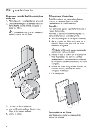 8
Filtro y mantenimiento
Filtro de carbón activo:
Este filtro retiene las sustancias olorosas
cuando la campana funciona en la
modalidad recirculación del aire.
Atención:
Hay partículas grasas y por lo tanto existe el
riesgo de incendio.
Además, la saturación del filtro impide a la
campana funcionar en modo óptimo.
1. Abrir el panel ( vea el parágrafo anterior)
2. Sacar primero los filtros antigrasa, ver la
sección "Desmontar y montar los filtros
metálicos antigrasa".
Quitar el filtro anti grasas, prestando
atenciòn en no hacerlo caer.
3. Instale el filtro al carbón en el reverso del
filtro de grasas y fije con dos varillas.
¡Atención! Las varillas están incluidas en
la confección del filtro al carbón y no en la
campana.
4. Montar los filtros antigrasa en su sitio, ver
sección "Sacar y reponer los filtros
antigrasa metálicos".
5. Cerrar el panel.
Desmontaje de los filtros:
Los filtros deben quitarse realizando la
secuencia inversa.
Desmontar y montar los filtros metálicos
antigrasa:
1. Abrir el panel ( vea el parágrafo anterior)
2. Empujar la manija en el sentido indicado
por la flecha contra el filtro antigrasa y
sacar los filtros.
Quitar el filtro anti grasas, prestando
atenciòn en no hacerlo caer.
3. Limpiar los filtros antigrasa.
4. Una vez limpios, colocar de nuevo los
filtros antigrasa en su lugar.
5. Cerrar el panel.
 