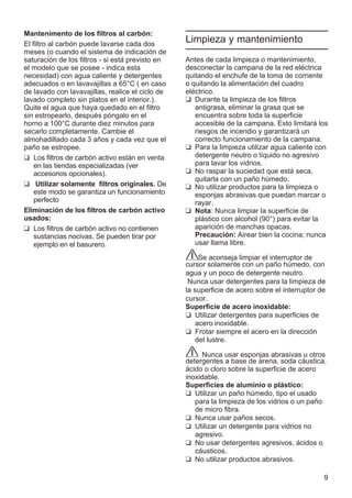 9
Mantenimento de los filtros al carbón:
El filtro al carbón puede lavarse cada dos
meses (o cuando el sistema de indicación de
saturación de los filtros - si está previsto en
el modelo que se posee - indica esta
necesidad) con agua caliente y detergentes
adecuados o en lavavajillas a 65°C ( en caso
de lavado con lavavajillas, realice el ciclo de
lavado completo sin platos en el interior.).
Quite el agua que haya quedado en el filtro
sin estropearlo, después póngalo en el
horno a 100°C durante diez minutos para
secarlo completamente. Cambie el
almohadillado cada 3 años y cada vez que el
paño se estropee.
❑ Los filtros de carbón activo están en venta
en las tiendas especializadas (ver
accesorios opcionales).
❑ Utilizar solamente filtros originales. De
este modo se garantiza un funcionamiento
perfecto
Eliminación de los filtros de carbón activo
usados:
❑ Los filtros de carbón activo no contienen
sustancias nocivas. Se pueden tirar por
ejemplo en el basurero.
Limpieza y mantenimiento
Antes de cada limpieza o mantenimiento,
desconectar la campana de la red eléctrica
quitando el enchufe de la toma de corriente
o quitando la alimentación del cuadro
eléctrico.
❑ Durante la limpieza de los filtros
antigrasa, eliminar la grasa que se
encuentra sobre toda la superficie
accesible de la campana. Esto limitará los
riesgos de incendio y garantizará un
correcto funcionamiento de la campana.
❑ Para la limpieza utilizar agua caliente con
detergente neutro o líquido no agresivo
para lavar los vidrios.
❑ No raspar la suciedad que está seca,
quitarla con un paño húmedo.
❑ No utilizar productos para la limpieza o
esponjas abrasivas que puedan marcar o
rayar.
❑ Nota: Nunca limpiar la superficie de
plástico con alcohol (90°) para evitar la
aparición de manchas opacas.
Precaución: Airear bien la cocina; nunca
usar llama libre.
Se aconseja limpiar el interruptor de
cursor solamente con un paño húmedo, con
agua y un poco de detergente neutro.
Nunca usar detergentes para la limpieza de
la superficie de acero sobre el interruptor de
cursor.
Superficie de acero inoxidable:
❑ Utilizar detergentes para superficies de
acero inoxidable.
❑ Frotar siempre el acero en la dirección
del lustre.
Nunca usar esponjas abrasivas u otros
detergentes a base de arena, soda cáustica,
ácido o cloro sobre la superficie de acero
inoxidable.
Superficies de aluminio o plástico:
❑ Utilizar un paño húmedo, tipo el usado
para la limpieza de los vidrios o un paño
de micro fibra.
❑ Nunca usar paños secos.
❑ Utilizar un detergente para vidrios no
agresivo.
❑ No usar detergentes agresivos, ácidos o
cáusticos.
❑ No utilizar productos abrasivos.
 