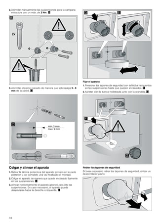 10
2. Atornillar manualmente las suspensiones para la campana
extractora con un máx. de 3 Nm. ©
3. Atornillar el perno roscado de manera que sobresalga 5 - 9
mm de la pared. ª
Colgar y alinear el aparato
1. Retirar la lámina protectora del aparato primero en la parte
posterior y por completo una vez finalizado el montaje.
2. Colgar el aparato de manera que quede enclavado fijamente
en las suspensiones. «
3. Alinear horizontalmente el aparato girando para ello las
suspensiones. En caso necesario, el aparato puede
desplazarse hacia la derecha o izquierda. ¬
Fijar el aparato
1. Presionar los tapones de seguridad con la flecha hacia arriba
en las suspensiones hasta que queden enclavados. ®
2. Apretar bien la tuerca moleteada junto con la arandela. ¯
Retirar los tapones de seguridad
Si fuese necesario retirar los tapones de seguridad, utilizar un
destornillador plano.
[
%

' (
)
*
 