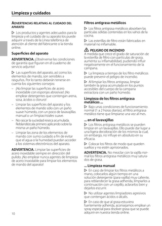 10
Limpieza y cuidados
ADVERTENCIAS RELATIVAS AL CUIDADO DEL
APARATO
Los productos y agentes adecuados para la
limpieza y el cuidado de su aparato los puede
adquirir a través de la Línea telefónica de
atención al cliente del fabricante o la tienda
online.
Superficies del aparato
ADVERTENCIA. ¡Obsérvense las condiciones
de garantía que figuran en el cuaderno de
servicio adjunto!
Las superficies del aparato, así como los
elementos de mando, son sensibles a
rasguños. Por lo tanto deberán tenerse en
cuenta los siguientes consejos:
– ¡No limpiar las superficies de acero
inoxidable con esponjas abrasivas! ¡No
emplear detergentes que contengan arena,
sosa, ácidos o cloruro!
– Limpiar las superficies del aparato y los
elementos de mando sólo con un paño
suave húmedo, con un poco de lavavajillas
manual o un limpiacristales suave.
– No rascar la suciedad reseca acumulada.
Reblandézcala primero aplicando sobre la
misma un paño húmedo.
– Limpiar las zona de los elementos de
mando con sumo cuidado a fin de evitar
que el agua o la humedad puedan acceder
a los sistemas electrónicos del aparato.
ADVERTENCIA. Limpiar las superficies de
acero inoxidable siempre en dirección del
pulido. ¡No emplear nunca agentes de limpieza
de acero inoxidable para limpiar los elementos
de mando del aparato!
Filtros antigrasa metálicos
Los filtros antigrasa metálicos absorben las
partículas sólidas contenidas en los vahos de la
cocina.
Las esterillas de filtro están fabricadas en
material no inflamable.
ṇ PELIGRO DE INCENDIO
A medida que crece el grado de saturación de
la esterilla de filtro con partículas de grasa,
aumenta su inflamabilidad, pudiendo influir
negativamente en el funcionamiento de la
campana.
La limpieza a tiempo de los filtro metálicos
puede prevenir el peligro de incendio.
Al limpiar los filtros antigrasa, limpiar
también la grasa acumulada en los puntos
accesibles del cuerpo de la campana
extractora con un paño húmedo.
Limpieza de los filtros antigrasa
metálicos ...
Bajo unas condiciones de funcionamiento
normal (1 a 2 horas diarias), el filtro antigrasa
metálico tiene que limpiarse una vez al mes.
... en el lavavajillas
Los filtros antigrasa metálicos se pueden
limpiar en un lavavajillas. Ello puede dar lugar a
una ligera decoloración de los mismos la cual,
sin embargo, no influye en absoluto en su
eficacia.
Colocar los filtros de modo que queden
sueltos y no estén aprisionados.
ADVERTENCIA. No mezclar con la vajilla nor-
mal los filtros antigrasa metálicos muy satura-
dos de grasa.
... Limpieza manual
En caso de limpiar los filtros metálicos a
mano, colocarlos algún tiempo en una
solución detergente (para vajilla) muy caliente,
para reblandecer la grasa adherida, limpiarlos a
continuación con un cepillo, aclararlos bien y
dejarlos escurrir.
No utilizar agentes limpiadores agresivos
que contengan ácidos o álcalis.
En caso de que al grasa estuviera
fuertemente adherida, aconsejamos emplear un
spray especial para disolver grasa que se puede
adquirir en nuestra tienda online.
 