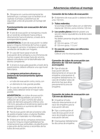 13
¡Ténganse en cuenta estrictamente las
advertencias y consejos que se facilitan en el
capítulo «Consejos y advertencias de
seguridad» antes de proceder al montaje del
aparato!
Funcionamiento con evacuación del aire
al exterior
El aire de evacuación se transporta a través
de un túnel de ventilación hacia arriba o
directamente hacia el exterior, a través de la
correspondiente pared.
ADVERTENCIA. El aire de evacuación no debe
pasar a ninguna chimenea de humos o gases
de escape en servicio, ni tampoco a túneles de
ventilación de locales con hogares.
En caso de hacer pasar el aire de
evacuación de la campana a una chimenea de
humos o gases de escape fuera de servicio,
deberá consultarse con el deshollinador del
distrito competente.
Si el aire es evacuado pasando a través de la
pared exterior, deberá utilizarse una caja mural
telescópica.
La campana extractora alcanza su
potencia de funcionamiento óptima
mediante:
– un tubo de evacuación corto y recto, con
– un diámetro lo más grande posible.
En caso de no poder prescindir de los
codos, éstos deberán tener el mayor radio
posible.
ADVERTENCIA. Los tubos de evacuación
largos y con desigualdades, así como la
utilización de un gran número de tubos y
codos de diámetro pequeño (inferior a los
150 mm), perjudica el rendimiento óptimo del
aparato y provoca un aumento del nivel
sonoro del aparato.
Para la evacuación del aire al exterior sólo
de podrá empelar tubos o tuberías flexibles
fabricados en materiales no inflamables.
El fabricante de las campanas extractoras
no asume ninguna responsabilidad por las
reclamaciones que atribuibles a la planificación
o ejecución de los tramos o recorridos de los
tubos de evacuación.
Conexión de los tubos de evacuación
El diámetro de evacuación o deberá inferior
a los 150 mm.
Tubos redondos:
Se aconseja emplear tubos con un diámetro
interior de 150 mm, como mínimo 120 mm.
Los canales planos deberán poseer una
sección interior equivalente a la de los tubos
redondos.
No deben presentar ángulos demasiado
agudos.
Ø 150 mm aprox. 177 cm2
Ø 120 mm aprox. 113 cm2
En caso de usar tubos con diferentes
diámetros:
Colocar una tira estanqueizante.
Conexión de tubos de evacuación con
diámetro de 150 mm (tamaño
aconsejado)
Fijar el tubo de
evacuación del aire
directamente en el racor de
empalme; estanqueizar el
empalme debidamente. En
caso de emplear tubos de
aluminio hay que alisar
previamente la zona de
empalme.
Conexión de tubos de evacuación con
120 mm de diámetro
Empalmar el tubo
reductor directamente en el
racor de empalme para la
evacuación del aire.
Fijar a continuación el
tubo de evacuación en el
racor de empalme para la
evacuación del aire.
Estanqueizar debidamente
las dos zonas de empalme.
Advertencias relativas al montaje
 
