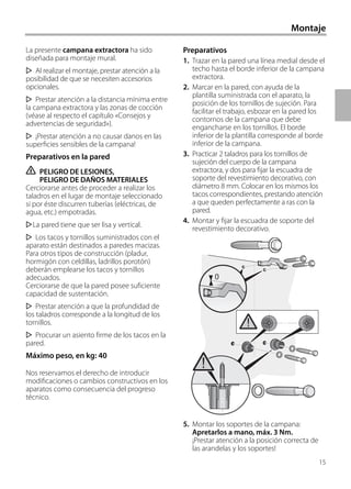 Montaje
La presente campana extractora ha sido
diseñada para montaje mural.
Al realizar el montaje, prestar atención a la
posibilidad de que se necesiten accesorios
opcionales.
Prestar atención a la distancia mínima entre
la campana extractora y las zonas de cocción
(véase al respecto el capítulo «Consejos y
advertencias de seguridad»).
¡Prestar atención a no causar danos en las
superficies sensibles de la campana!
Preparativos en la pared
ṇ PELIGRO DE LESIONES,
PELIGRO DE DAÑOS MATERIALES
Cerciorarse antes de proceder a realizar los
taladros en el lugar de montaje seleccionado
si por éste discurren tuberías (eléctricas, de
agua, etc.) empotradas.
La pared tiene que ser lisa y vertical.
Los tacos y tornillos suministrados con el
aparato están destinados a paredes macizas.
Para otros tipos de construcción (pladur,
hormigón con celdillas, ladrillos porotón)
deberán emplearse los tacos y tornillos
adecuados.
Cerciorarse de que la pared posee suficiente
capacidad de sustentación.
Prestar atención a que la profundidad de
los taladros corresponde a la longitud de los
tornillos.
Procurar un asiento firme de los tacos en la
pared.
Máximo peso, en kg: 40
Nos reservamos el derecho de introducir
modificaciones o cambios constructivos en los
aparatos como consecuencia del progreso
técnico.
Preparativos
1. Trazar en la pared una línea medial desde el
techo hasta el borde inferior de la campana
extractora.
2. Marcar en la pared, con ayuda de la
plantilla suministrada con el aparato, la
posición de los tornillos de sujeción. Para
facilitar el trabajo, esbozar en la pared los
contornos de la campana que debe
engancharse en los tornillos. El borde
inferior de la plantilla corresponde al borde
inferior de la campana.
3. Practicar 2 taladros para los tornillos de
sujeción del cuerpo de la campana
extractora, y dos para fijar la escuadra de
soporte del revestimiento decorativo, con
diámetro 8 mm. Colocar en los mismos los
tacos correspondientes, prestando atención
a que queden perfectamente a ras con la
pared.
4. Montar y fijar la escuadra de soporte del
revestimiento decorativo.
5. Montar los soportes de la campana:
Apretarlos a mano, máx. 3 Nm.
¡Prestar atención a la posición correcta de
las arandelas y los soportes!
0
15
 