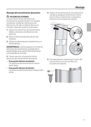 17
4. Apoyar el revestimiento en el cuerpo de la
campana, desplazar el elemento interior
hacia arriba y engancharlo a izquierda y
derecha en la escuadra de soporte.
5. Fijar lateralmente el elemento interior del
revestimiento con dos tornillos a la
escuadra de soporte.
Montaje del revestimiento decorativo
ṇ PELIGRO DE LESIONES
La cara interior de los elementos de
revestimiento pueden bordes con rebabas
(cortantes), resultantes del proceso de
fabricación. Por ello se deberá efectuar el
montaje utilizando guantes protectores.
1. Separar los elementos de revestimiento
inferior, retirando a tal efecto la cinta
adhesiva.
2. Retirar la lámina protectora de los dos
módulos.
3. Deslizar los elementos de revestimiento uno
dentro del otro.
ADVERTENCIA. Evite los rasguños al montar los
elementos de revestimiento, protegiendo el
borde del elemento exterior del revestimiento
con la plantilla de montaje.
Prestar atención a la posición de las
aberturas del revestimiento decorativo.
– Evacuación del aire al exterior:
Las aberturas del revestimiento interior
están abajo.
– Evacuación del aire al interior:
Las aberturas del revestimiento interior están
arriba.
Montaje
 