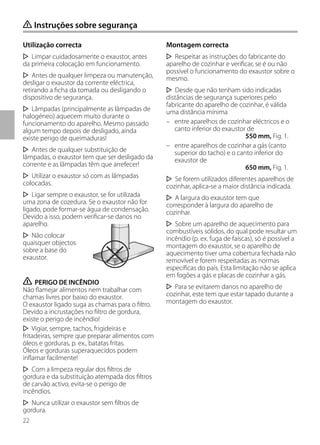 22
Utilização correcta
Limpar cuidadosamente o exaustor, antes
da primeira colocação em funcionamento.
Antes de qualquer limpeza ou manutenção,
desligar o exaustor da corrente eléctrica,
retirando a ficha da tomada ou desligando o
dispositivo de segurança.
Lâmpadas (principalmente as lâmpadas de
halogéneo) aquecem muito durante o
funcionamento do aparelho. Mesmo passado
algum tempo depois de desligado, ainda
existe perigo de queimaduras!
Antes de qualquer substituição de
lâmpadas, o exaustor tem que ser desligado da
corrente e as lâmpadas têm que arrefecer!
Utilizar o exaustor só com as lâmpadas
colocadas.
Ligar sempre o exaustor, se for utilizada
uma zona de cozedura. Se o exaustor não for
ligado, pode formar-se água de condensação.
Devido a isso, podem verificar-se danos no
aparelho.
Não colocar
quaisquer objectos
sobre a base do
exaustor.
ṇ PERIGO DE INCÊNDIO
Não flamejar alimentos nem trabalhar com
chamas livres por baixo do exaustor.
O exaustor ligado suga as chamas para o filtro.
Devido a incrustações no filtro de gordura,
existe o perigo de incêndio!
Vigiar, sempre, tachos, frigideiras e
fritadeiras, sempre que preparar alimentos com
óleos e gorduras, p. ex., batatas fritas.
Óleos e gorduras superaquecidos podem
inflamar facilmente!
Com a limpeza regular dos filtros de
gordura e da substituição atempada dos filtros
de carvão activo, evita-se o perigo de
incêndios.
Nunca utilizar o exaustor sem filtros de
gordura.
Montagem correcta
Respeitar as instruções do fabricante do
aparelho de cozinhar e verificar, se é ou não
possível o funcionamento do exaustor sobre o
mesmo.
Desde que não tenham sido indicadas
distâncias de segurança superiores pelo
fabricante do aparelho de cozinhar, é válida
uma distância mínima
– entre aparelhos de cozinhar eléctricos e o
canto inferior do exaustor de
550 mm, Fig. 1.
– entre aparelhos de cozinhar a gás (canto
superior do tacho) e o canto inferior do
exaustor de
650 mm, Fig. 1.
Se forem utilizados diferentes aparelhos de
cozinhar, aplica-se a maior distância indicada.
A largura do exaustor tem que
corresponder à largura do aparelho de
cozinhar.
Sobre um aparelho de aquecimento para
combustíveis sólidos, do qual pode resultar um
incêndio (p. ex. fuga de faíscas), só é possível a
montagem do exaustor, se o aparelho de
aquecimento tiver uma cobertura fechada não
removível e forem respeitadas as normas
específicas do país. Esta limitação não se aplica
em fogões a gás e placas de cozinhar a gás.
Para se evitarem danos no aparelho de
cozinhar, este tem que estar tapado durante a
montagem do exaustor.
ṇ Instruções sobre segurança
 
