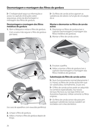 26
Desmontagem e montagem dos filtros de gordura
Os filtros de carvão activo agarram as
substâncias de odores na função de circulação
de ar.
Montar e desmontar os filtros de carvão
activo
1. Desmontar os filtros de gordura (ver o
capítulo Desmontagem e montagem dos
filtros metálicos de gordura).
2. Montar o filtro de carvão activo.
3. Encaixar a patilha.
4. Voltar a montar o filtro de gordura (ver o
capítulo Desmontagem e montagem dos
filtros metálicos de gordura).
Substituição do filtro de carvão activo
Num funcionamento normal (diariamente 1
a 2 horas), os filtros de carvão activo têm que
ser substituídos, normalmente, 2x por ano.
O filtro de carvão activo pode ser adquirido
no comércio especializado, nos nossos
Serviços Técnicos ou nas lojas Online (ver
Acessórios Especiais). Utilizar somente os filtros
originais.
Os filtros de carvão activo não possuem
quaisquer substâncias nocivas e podem ser
reciclados com o lixo doméstico.
É indispensável seguir as informações e
avisos no capítulo «Instruções sobre
segurança», antes da desmontagem e
montagem dos filtros de gordura.
Desmontagem e montagem dos filtros
metálicos de gordura
1. Abrir o bloqueio e retirar o filtro de gordura.
Com a outra mão segurar o filtro de gordura
por baixo.
(no caso de aparelhos com exaustão periférica)
2. Limpar o filtro de gordura.
3. Voltar a montar o filtro de gordura depois de
limpo.
 