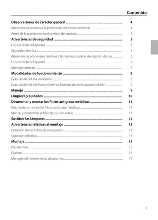 3
Contenido
Observaciones de carácter general .................................................................. 4
Advertencias relativas a la protección del medio ambiente .................................................... 4
Antes de la puesta en marcha inicial del aparato ........................................................................... 4
Advertencias de seguridad ................................................................................ 5
Uso correcto del aparato ................................................................................................................................ 5
Seguridad técnica ............................................................................................................................................... 5
Advertencias adicionales relativas a las cocinas o placas de cocción de gas ................ 6
Uso correcto del aparato ................................................................................................................................ 7
Montaje correcto ................................................................................................................................................. 7
Modalidades de funcionamiento ...................................................................... 8
Evacuación del aire al exterior ..................................................................................................................... 8
Evacuación del aire hacia el interior (sistema de recirculación del aire) ........................... 8
Manejo ................................................................................................................... 9
Limpieza y cuidados ............................................................................................ 10
Desmontar y montar los filtros antigrasa metálicos ..................................... 11
Desmontar y montar los filtros antigrasa metálicos ...................................................................... 11
Montar y desmontar el filtro de carbón activo ................................................................................. 11
Sustituir las lámparas .......................................................................................... 12
Advertencias relativas al montaje .................................................................... 13
Conexión de los tubos de evacuación ................................................................................................... 13
Conexión eléctrica .............................................................................................................................................. 14
Montaje .................................................................................................................. 15
Preparativos ............................................................................................................................................................ 15
Fijación ....................................................................................................................................................................... 16
Montaje del revestimiento decorativo ................................................................................................... 17
 