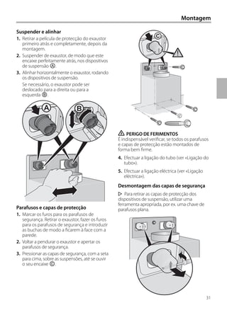 Montagem
Suspender e alinhar
1. Retirar a película de protecção do exaustor
primeiro atrás e completamente, depois da
montagem.
2. Suspender de exaustor, de modo que este
encaixe perfeitamente atrás, nos dispositivos
de suspensão Ⓐ.
3. Alinhar horizontalmente o exaustor, rodando
os dispositivos de suspensão.
Se necessário, o exaustor pode ser
deslocado para a direita ou para a
esquerda Ⓑ.
Parafusos e capas de protecção
1. Marcar os furos para os parafusos de
segurança. Retirar o exaustor, fazer os furos
para os parafusos de segurança e introduzir
as buchas de modo a ficarem à face com a
parede.
2. Voltar a pendurar o exaustor e apertar os
parafusos de segurança.
3. Pressionar as capas de segurança, com a seta
para cima, sobre as suspensões, até se ouvir
o seu encaixe Ⓒ.
ṇ PERIGO DE FERIMENTOS
É indispensável verificar, se todos os parafusos
e capas de protecção estão montados de
forma bem firme.
4. Efectuar a ligação do tubo (ver «Ligação do
tubo»).
5. Efectuar a ligação eléctrica (ver «Ligação
eléctrica»).
Desmontagem das capas de segurança
Para retirar as capas de protecção dos
dispositivos de suspensão, utilizar uma
ferramenta apropriada, por ex. uma chave de
parafusos plana.
A B
C
31
 