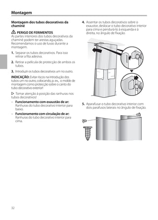 32
4. Assentar os tubos decorativos sobre o
exaustor, deslocar o tubo decorativo interior
para cima e pendurá-lo à esquerda e à
direita, no ângulo de fixação.
5. Aparafusar o tubo decorativo interior com
dois parafusos laterais no ângulo de fixação.
Montagem dos tubos decorativos da
chaminé
ṇ PERIGO DE FERIMENTOS
As partes interiores dos tubos decorativos da
chaminé podem ter arestas aguçadas.
Recomendamos o uso de luvas durante a
montagem.
1. Separar os tubos decorativos. Para isso
retirar a fita adesiva.
2. Retirar a película de protecção de ambos os
tubos.
3. Introduzir os tubos decorativos um no outro.
INDICAÇÃO: Evitar riscos na introdução dos
tubos um no outro, colocando, p. ex., o molde de
montagem como protecção sobre o canto do
tubo decorativo exterior!
Tomar atenção à posição das ranhuras nos
tubos decorativos!
– Funcionamento com exaustão de ar:
Ranhuras do tubo decorativo interior para
baixo.
– Funcionamento com circulação de ar:
Ranhuras do tubo decorativo interior para
cima.
Montagem
 