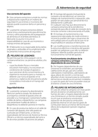 Uso correcto del aparato
Esta campana extractora cumple las normas
y disposiciones específicas en materia de
seguridad. El uso erróneo o incorrecto del
aparato puede ocasionar daños en personas y
objetos.
La presente campana extractora deberá
usarse única y exclusivamente para eliminar los
humos y vahos procedentes de la preparación
de alimentos en el ámbito doméstico. El
fabricante no asume ni incurre en
responsabilidad en caso de uso incorrecto o
manejo erróneo del aparato.
El fabricante no es responsable de los daños
originados o atribuibles al incumplimiento de
las presentes instrucciones de seguridad.
ṇ PELIGRO DE LESIONES
No permita que los niños jueguen con la
campana extractora. Las personas adultas y los
niños
– cuyas facultades físicas o mentales
estuvieran mermadas y no estuviesen en
condiciones de manejar el aparato o
– que carecieran de los conocimientos y la
experiencia necesarios para su manejo, no
deberán usar nunca el aparato sin la
presencia y vigilancia de otra persona adulta
conocedora o instruida en el manejo del
aparato.
Seguridad técnica
La presente campana ha abandonado la
fábrica en perfecto estado. No obstante le
aconsejamos controle el aparato antes de
proceder a su montaje por si presentara huellas
visibles de daños o desperfectos. Las campanas
que presentaran huellas de daños o
desperfectos no deberán ponerse en marcha.
En caso de producirse daños en el cable de
conexión del aparato, éste sólo podrá ser
sustituido por el fabricante, un técnico
especializado del Servicio de Asistencia Técnica
Oficial o un técnico especializado del ramo a
fin de evitar posibles situaciones de peligro.
ṇ Advertencias de seguridad
El montaje del aparato (incluyendo la
conexión a la red eléctrica), así como los
trabajos de mantenimiento o reparación, sólo
podrán ser ejecutados por personal técnico
debidamente cualificado.
En cualquier caso hay que desconectar la
campana extractora de la red eléctrica
extrayendo para ello el cable de conexión de la
toma de corriente o desconectando el fusible.
El montaje, el mantenimiento o las
reparaciones ejecutadas de modo erróneo o
incorrecto pueden dar lugar a situaciones de
serio peligro para el usuario de las que no se
responsabiliza en absoluto el fabricante.
Las modificaciones o transformaciones de
la estructura eléctrica o mecánica del aparato
pueden ser peligrosas y por ello no deberán
realizarse. Además pueden perturbar el
funcionamiento normal del aparato.
Funcionamiento simultáneo de la
campana extractora y un hogar
dependiente de una chimenea
Por hogares dependientes de una
chimenea se entienden, por ejemplo,
calefacciones de gas, gas-oil o carbón,
calentadores instantáneos, calentadores de
agua, placas de cocción u cocinas que
absorben el aire necesario para la combustión
del recinto en donde se encuentran instalados
y cuyos los gases de humo se pueden evacuar
al exterior a través de una chimenea.
ṇ PELIGRO DE INTOXICACIÓN
En caso de utilizar la campana con evacuación
del aire al exterior simultáneamente con
fuentes de calor u hogares dependientes de
una chimenea en un recinto cerrado, puede
ocurrir que se produzca una excesiva
aspiración de aire para la combustión,
pudiendo retornar en tal caso los gases de
combustión tóxicos al interior del recinto por
efecto de la depresión (presión negativa)
existente.
5
 