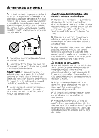 6
Un funcionamiento sin peligro es posible si
en el local de emplazamiento del hogar no se
sobrepasa la depresión admisible de 4 Pa (0,04
mbares). Esto se puede lograr a través del libre
acceso del aire de combustión a través de unas
aberturas sin posibilidad de cierre ni bloqueo,
por ejemplo puertas, ventanas, cajas murales
para alimentación y evacuación de aire u otras
medidas técnicas.
Procurar que siempre exista una suficiente
alimentación de aire.
La simple existencia de una caja mural para
alimentación y evacuación de aire no asegura el
cumplimiento del valor-límite.
ADVERTENCIA. En las consideraciones y
valoraciones a este respecto siempre habrá
que tener en cuenta todo el conjunto del
sistema de ventilación existente en la vivienda.
En caso de duda deberá consultarse con el
deshollinador del distrito competente.
Las campanas extractoras montadas con
evacuación del aire interior (sistema de
recirculación del aire) pueden funcionar sin
ningún tipo de restricción.
Advertencias adicionales relativas a las
cocinas o placas de cocción de gas
Al proceder al montaje de los quemadores
de una placa de cocción o cocina de gas
deberán observarse estrictamente las normas y
disposiciones legales vigentes en cada país (en
Alemania, por ejemplo, son las Normas
Técnicas para Instalación de Equipos de Gas
TRGI).
Obsérvense las normas y disposiciones
relativas al montaje e instalación del aparato
facilitadas por los fabricantes de las cocinas y
aparatos de gas.
Al proceder al montaje de campana, deberá
prestarse atención a montarla sólo con un
lateral junto a un armario o pared alta, de lo
contrario pueden producirse acumulaciones de
calor. La distancia mínima a observar respecto a
la pared o el armario alto es de 50 mm.
ṇ PELIGRO DE QUEMADURA
No trabajar simultáneamente con más de dos
zonas de cocción (quemadores) durante un
tiempo prolongado (como máximo 15
minutos) ajustadas a su máxima potencia, de
lo contrario existe peligro de quemadura en
caso de tocar la campana o que se produzcan
daños en la misma.
Tenga presente que la potencia de un
quemador rápido (grande) con más de 5 kW
(Wok) equivale a la potencia de dos
quemadores de gas normales.
La campana extractora puede sufrir daños
en caso de estar expuesta a elevadas
temperaturas.
No hacer funcionar nunca las zonas de
cocción de gas (quemadores) sin recipientes
adecuados colocada sobre las mismas. Ajustar
la llama siempre de modo que no sobresalga
respecto al recipiente colocado sobre la zona
de cocción.
ṇ Advertencias de seguridad
 