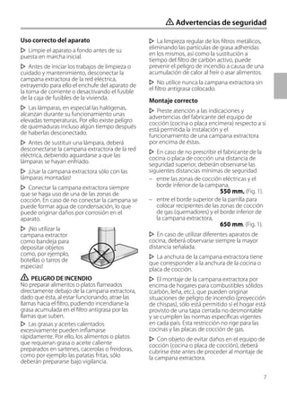 7
Uso correcto del aparato
Limpie el aparato a fondo antes de su
puesta en marcha inicial.
Antes de iniciar los trabajos de limpieza o
cuidado y mantenimiento, desconectar la
campana extractora de la red eléctrica,
extrayendo para ello el enchufe del aparato de
la toma de corriente o desactivando el fusible
de la caja de fusibles de la vivienda.
Las lámparas, en especial las halógenas,
alcanzan durante su funcionamiento unas
elevadas temperaturas. Por ello existe peligro
de quemaduras incluso algún tiempo después
de haberlas desconectado.
Antes de sustituir una lámpara, deberá
desconectarse la campana extractora de la red
eléctrica, debiendo aguardarse a que las
lámparas se hayan enfriado.
¡Usar la campana extractora sólo con las
lámparas montadas!
Conectar la campana extractora siempre
que se haga uso de una de las zonas de
cocción. En caso de no conectar la campana se
puede formar agua de condensación, lo que
puede originar daños por corrosión en el
aparato.
¡No utilizar la
campana extractor
como bandeja para
depositar objetos
como, por ejemplo,
botellas o tarros de
especias!
ṇ PELIGRO DE INCENDIO
No preparar alimentos o platos flameados
directamente debajo de la campana extractora,
dado que ésta, al estar funcionando, atrae las
llamas hacia el filtro, pudiendo incendiarse la
grasa acumulada en el filtro antigrasa por las
llamas que suben.
Las grasas y aceites calentados
excesivamente pueden inflamarse
rápidamente. Por ello, los alimentos o platos
que requieran grasa o aceite caliente
preparados en sartenes, cacerolas o freidoras,
como por ejemplo las patatas fritas, sólo
deberán prepararse bajo vigilancia.
La limpieza regular de los filtros metálicos,
eliminando las partículas de grasa adheridas
en los mismos, así como la sustitución a
tiempo del filtro de carbón activo, puede
prevenir el peligro de incendio a causa de una
acumulación de calor al freír o asar alimentos.
No utilice nunca la campana extractora sin
el filtro antigrasa colocado.
Montaje correcto
Preste atención a las indicaciones y
advertencias del fabricante del equipo de
cocción (cocina o placa encimera) respecto a si
está permitida la instalación y el
funcionamiento de una campana extractora
por encima de éstas.
En caso de no prescribir el fabricante de la
cocina o placa de cocción una distancia de
seguridad superior, deberán observarse las
siguientes distancias mínimas de seguridad
– entre las zonas de cocción eléctricas y el
borde inferior de la campana,
550 mm, (Fig. 1).
– entre el borde superior de la parrilla para
colocar recipientes de las zonas de cocción
de gas (quemadores) y el borde inferior de
la campana extractora,
650 mm, (Fig. 1).
En caso de utilizar diferentes aparatos de
cocina, deberá observarse siempre la mayor
distancia señalada.
La anchura de la campana extractora tiene
que corresponder a la anchura de la cocina o
placa de cocción.
El montaje de la campana extractora por
encima de hogares para combustibles sólidos
(carbón, leña, etc.), que pueden originar
situaciones de peligro de incendio (proyección
de chispas), sólo está permitido si el hogar está
provisto de una tapa cerrada no desmontable
y se cumplen las normas específicas vigentes
en cada país. Esta restricción no rige para las
cocinas y las placas de cocción de gas.
Con objeto de evitar daños en el equipo de
cocción (cocina o placa de cocción), deberá
cubrirse éste antes de proceder al montaje de
la campana extractora.
ṇ Advertencias de seguridad
 