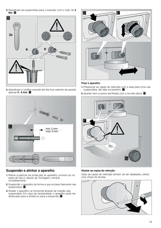 19
2. Aparafusar as suspensões para o exaustor com o máx. de 3
Nm. ©
3. Aparafusar a cavilha roscada até ela ficar saliente da parede
apenas 5 - 9 mm. ª
Suspender e alinhar o aparelho
1. Retirar a película de protecção do aparelho, primeiro só na
parte de trás e, depois da montagem, retirá-la
completamente.
2. Suspender o aparelho de forma a que encaixe fixamente nas
suspensões. «
3. Nivelar o aparelho na horizontal através da rotação das
suspensões. Em caso de necessidade, o aparelho pode ser
deslocado para a direita ou para a esquerda. ¬
Fixar o aparelho
1. Pressionar as capas de retenção com a seta para cima nas
suspensões, até elas encaixarem. ®
2. Apertar bem a porca serrilhada com a arruela plana. ¯
Afastar as capas de retenção
Caso as capas de retenção tenham de ser afastadas, utilizar
uma chave de fendas.
[
%

' (
)
*
 