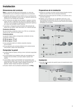 9
Instalación
Dimensiones del conducto
Nota: La garantía del fabricante del aparato no cubre las
reclamaciones que se atribuyan al segmento de conductos.
■ El aparato alcanza su potencia óptima con un conducto de
salida de aire rectilíneo y corto y con un diámetro grande de
conducto en la medida de lo posible.
■ Con conductos de salida de aire largos y rugosos, muchos
codos de tubo o diámetros de tubo de un tamaño inferior a
150 mm no se consigue la capacidad de aspiración óptima y
los ruidos del ventilador serán mayores.
■ Los tubos o mangueras para el tendido del conducto de
salida del aire deben estar fabricados con material ignífugo.
Conductos cilíndricos
Se recomienda un diámetro interior de 150 mm; el diámetro
mínimo es de 120 mm en todo caso.
Conductos planos
La sección interior debe corresponder al diámetro de los
conductos cilíndricos.
Ø 150 mm aprox. 177 cm2
Ø 120 mm aprox. 113 cm2
■ Los conductos planos no deben presentar desvíos
pronunciados.
■ Si los diámetros de conducto difieren de lo anteriormente
mencionado, utilizar tiras obturadoras.
Comprobar la pared
■ La pared debe ser plana, vertical y tener suficiente capacidad
de carga.
■ La profundidad de los taladros debe ser equivalente a la
longitud de los tornillos. Los tacos deben quedar bien
sujetos.
■ Los tornillos y tacos suministrados son apropiados para
mampostería sólida. Para otro tipo de construcciones (p. ej.,
placas de yeso, hormigón celular, ladrillos Poroton) se
deberán utilizar medios de fijación apropiados.
■ El peso máximo de la campana extractora es de 40 kg.
Preparativos de la instalación
1. Dibujar en la pared una línea central vertical desde el techo
hasta el borde inferior de la campana extractora.
2. Dibujar las posiciones para los tornillos y el contorno de la
zona de enganche.
3. Taladrar cinco orificios con un diámetro de 8 mm y una
profundidad de perforación de 80 mm para las fijaciones y
seguidamente introducir los tacos de tal manera que queden
enrasados con la pared.
Instalación
1. Atornillar la escuadra de sujeción para el revestimiento de la
chimenea. ¨
[
 PP
     PP
 PP
 PP
 PP
[
$
 