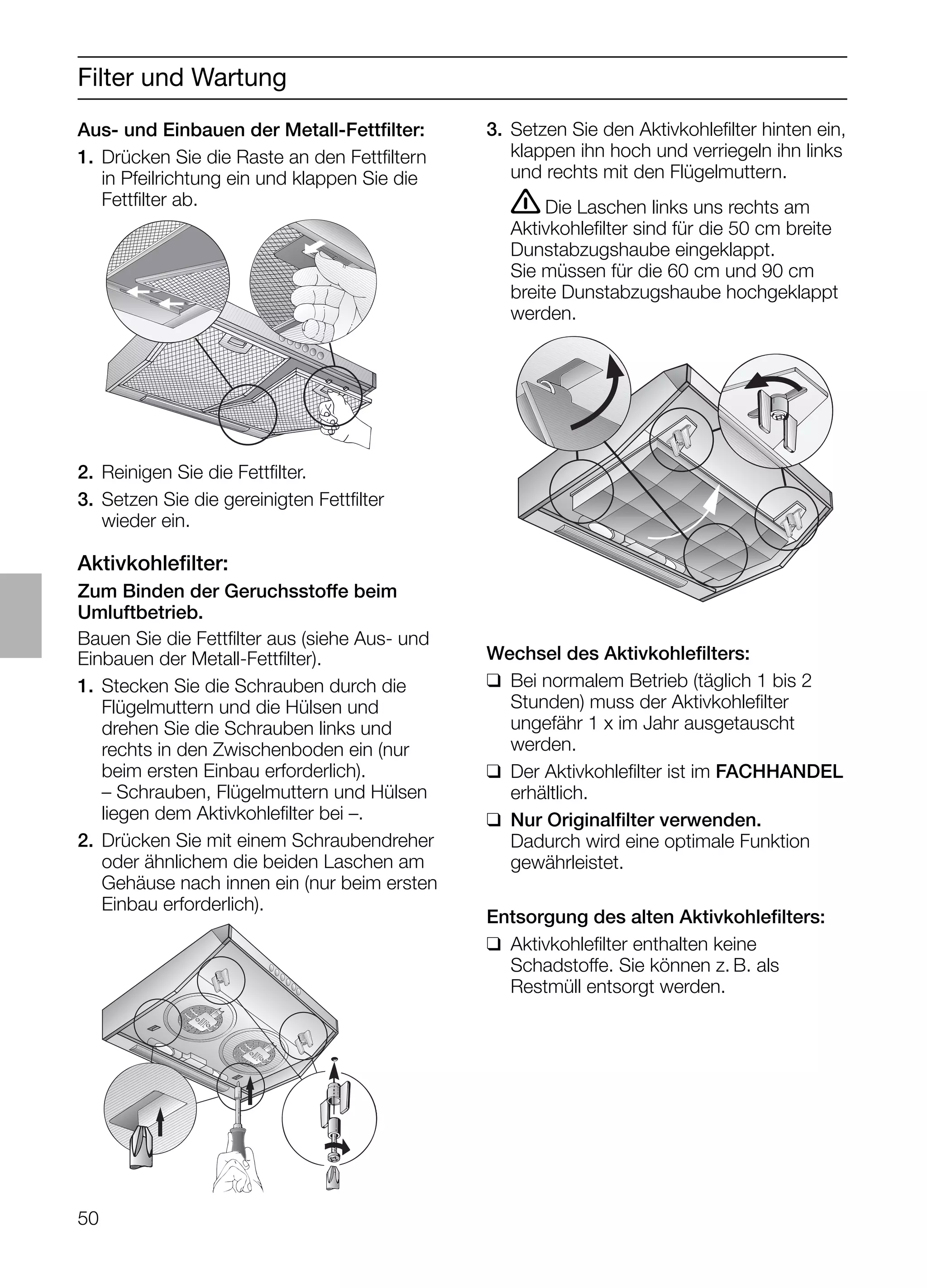 50
Filter und Wartung
Aus- und Einbauen der Metall-Fettﬁlter:
1. Drücken Sie die Raste an den Fettﬁltern
in Pfeilrichtung ein und klappen Sie die
Fettﬁlter ab.
3. Setzen Sie den Aktivkohleﬁlter hinten ein,
klappen ihn hoch und verriegeln ihn links
und rechts mit den Flügelmuttern.
ṇDie Laschen links uns rechts am
Aktivkohleﬁlter sind für die 50 cm breite
Dunstabzugshaube eingeklappt.
Sie müssen für die 60 cm und 90 cm
breite Dunstabzugshaube hochgeklappt
werden.
Wechsel des Aktivkohleﬁlters:
❑ Bei normalem Betrieb (täglich 1 bis 2
Stunden) muss der Aktivkohleﬁlter
ungefähr 1 x im Jahr ausgetauscht
werden.
❑ Der Aktivkohleﬁlter ist im FACHHANDEL
erhältlich.
❑ Nur Originalﬁlter verwenden.
Dadurch wird eine optimale Funktion
gewährleistet.
Entsorgung des alten Aktivkohleﬁlters:
❑ Aktivkohleﬁlter enthalten keine
Schadstoffe. Sie können z. B. als
Restmüll entsorgt werden.
Aktivkohleﬁlter:
Zum Binden der Geruchsstoffe beim
Umluftbetrieb.
Bauen Sie die Fettﬁlter aus (siehe Aus- und
Einbauen der Metall-Fettﬁlter).
1. Stecken Sie die Schrauben durch die
Flügelmuttern und die Hülsen und
drehen Sie die Schrauben links und
rechts in den Zwischenboden ein (nur
beim ersten Einbau erforderlich).
– Schrauben, Flügelmuttern und Hülsen
liegen dem Aktivkohleﬁlter bei –.
2. Drücken Sie mit einem Schraubendreher
oder ähnlichem die beiden Laschen am
Gehäuse nach innen ein (nur beim ersten
Einbau erforderlich).
2. Reinigen Sie die Fettﬁlter.
3. Setzen Sie die gereinigten Fettﬁlter
wieder ein.
 