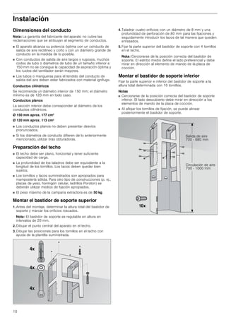 10
Instalación
Dimensiones del conducto
Nota: La garantía del fabricante del aparato no cubre las
reclamaciones que se atribuyan al segmento de conductos.
■ El aparato alcanza su potencia óptima con un conducto de
salida de aire rectilíneo y corto y con un diámetro grande de
conducto en la medida de lo posible.
■ Con conductos de salida de aire largos y rugosos, muchos
codos de tubo o diámetros de tubo de un tamaño inferior a
150 mm no se consigue la capacidad de aspiración óptima y
los ruidos del ventilador serán mayores.
■ Los tubos o mangueras para el tendido del conducto de
salida del aire deben estar fabricados con material ignífugo.
Conductos cilíndricos
Se recomienda un diámetro interior de 150 mm; el diámetro
mínimo es de 120 mm en todo caso.
Conductos planos
La sección interior debe corresponder al diámetro de los
conductos cilíndricos.
Ø 150 mm aprox. 177 cm2
Ø 120 mm aprox. 113 cm2
■ Los conductos planos no deben presentar desvíos
pronunciados.
■ Si los diámetros de conducto difieren de lo anteriormente
mencionado, utilizar tiras obturadoras.
Preparación del techo
■ El techo debe ser plano, horizontal y tener suficiente
capacidad de carga.
■ La profundidad de los taladros debe ser equivalente a la
longitud de los tornillos. Los tacos deben quedar bien
sujetos.
■ Los tornillos y tacos suministrados son apropiados para
mampostería sólida. Para otro tipo de construcciones (p. ej.,
placas de yeso, hormigón celular, ladrillos Poroton) se
deberán utilizar medios de fijación apropiados.
■ El peso máximo de la campana extractora es de 50 kg.
Montar el bastidor de soporte superior
1. Antes del montaje, determinar la altura total del bastidor de
soporte y marcar los orificios roscados.
Nota: El bastidor de soporte es regulable en altura en
intervalos de 20 mm.
2. Dibujar el punto central del aparato en el techo.
3. Dibujar las posiciones para los tornillos en el techo con
ayuda de la plantilla suministrada.
4. Taladrar cuatro orificios con un diámetro de 8 mm y una
profundidad de perforación de 80 mm para las fijaciones y
seguidamente introducir los tacos de tal manera que queden
enrasados.
5. Fijar la parte superior del bastidor de soporte con 4 tornillos
en el techo.
Nota: Cerciorarse de la posición correcta del bastidor de
soporte. El estribo medio define el lado preferencial y debe
mirar en dirección al elemento de mando de la placa de
cocción.
Montar el bastidor de soporte inferior
Fijar la parte superior e inferior del bastidor de soporte a la
altura total determinada con 10 tornillos.
Notas
■ Cerciorarse de la posición correcta del bastidor de soporte
inferior. El lado descubierto debe mirar en dirección a los
elementos de mando de la placa de cocción.
■ Al aflojar los tornillos de fijación, se puede alinear
posteriormente el bastidor de soporte.
[
[
[
6DOLGD GH DLUH
   PP
LUFXODFLyQ GH DLUH
   PP
[
 
