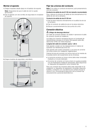 11
Montar el aparato
1. Colgar el aparato desde abajo en el bastidor de soporte.
Nota: Asegurarse de que el cable de red no quede
aprisionado.
2. Fijar el aparato con dos tornillos de seguridad en el bastidor
de soporte.
3. Colgar el estribo de seguridad y atornillarlo.
Fijar las uniones del conducto
Nota: Si se utiliza un conducto de aluminio, pulir previamente la
zona de conexión.
Conducto de salida de aire Ø 150 mm (tamaño recomendado)
Fijar y obturar el conducto de salida de aire directamente en la
salida de aire de la campana.
Conducto de salida de aire Ø 120 mm
1. Fijar la pieza reductora directamente en la salida de aire de
la campana.
2. Fijar el conducto de salida de aire en la pieza reductora.
3. Obturar convenientemente los dos puntos de unión.
Conexión eléctrica
ã=¡Peligro de descarga eléctrica!
por cable de conexión dañado. No doblar ni aprisionar el cable
de conexión durante la instalación.
Los datos de conexión necesarios figuran en la etiqueta de
características ubicada en el interior del aparato (para ello,
desmontar el filtro de metal antigrasa).
Longitud del cable de conexión: aprox. 1,30 m
Este aparato cumple con las disposiciones en materia de
supresión de interferencias de la CE.
Este aparato solo podrá conectarse a una toma de corriente
con toma a tierra con instalación reglamentaria.
Colocar la toma de corriente con toma a tierra en la medida de
lo posible dentro del revestimiento de la chimenea.
■ La toma de corriente con toma a tierra debe estar conectada
mediante un circuito dedicado.
■ Si la toma de corriente con toma a tierra no queda accesible
una vez finalizada la instalación del aparato, debe disponerse
un dispositivo de separación como conexión fija.
Para una conexión fija necesaria debe estar disponible en la
instalación un dispositivo de separación omnipolar (disyuntor,
fusibles y contactor) con una abertura de contacto de por lo
menos 3 mm. Encomendar la ejecución de la conexión fija
exclusivamente a personal electrotécnico.



[
[
 