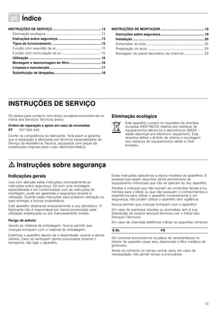 13
ì Índice[pt]Instruçõesdeutilizaçãoemontagem
INSTRUÇÕES DE SERVIÇO.....................................................13
Eliminação ecológica................................................................. 13
Instruções sobre segurança...............................................13
Tipos de funcionamento .....................................................15
Função com exaustão de ar..................................................... 15
Função com recirculação de ar............................................... 15
Utilização ..............................................................................16
Montagem e desmontagem do filtro..................................16
Limpeza e manutenção .......................................................17
Substituição de lâmpadas...................................................18
INSTRUÇÕES DE MONTAGEM ............................................... 19
Instruções sobre segurança............................................... 19
Instalação ............................................................................. 20
Dimensões do tubo.................................................................... 20
Preparação do tecto .................................................................. 20
Montagem do painel decorativo da chaminé ....................... 22
INSTRUÇÕES DE SERVIÇO
Instruções de Serviço
Os dados para contacto com todos os países encontram-se no
índice dos Serviços Técnicos anexo.
Ordem de reparação e apoio em caso de anomalias
Confie na competência do fabricante. Terá assim a garantia
que a reparação é efectuada por técnicos especializados do
Serviço de Assistência Técnica, equipados com peças de
substituição originais para o seu electrodoméstico.
Eliminação ecológica
ã=Instruções sobre segurança
Indicações gerais
Leia com atenção estas instruções, principalmente as
instruções sobre segurança. Só com uma montagem
especializada e em conformidade com as instruções de
montagem, pode ser garantida a segurança durante a
utilização. Guarde estas instruções para posterior utilização ou
para entregar a futuros proprietários.
Este aparelho destina-se exclusivamente a uso doméstico. O
fabricante não é responsável por danos provocados pela
utilização inadequada ou por manuseamento errado.
Perigo de asfixia!
devido ao material de embalagem. Nunca permitir que
crianças brinquem com o material de embalagem.
Examinar o aparelho depois de o desembalar, quanto a danos
visíveis. Caso se verifiquem danos provocados durante o
transporte, não ligar o aparelho.
Estas instruções aplicam-se a vários modelos de aparelhos. É
possível que sejam descritos vários pormenores de
equipamento individuais que não se aplicam ao seu aparelho.
Adultos e crianças que não reúnam as condições físicas e/ou
mentais para o efeito ou que não possuam o conhecimentos e
experiência para utilizar o aparelho correctamente e em
segurança, não podem utilizar o aparelho sem vigilância.
Nunca permitir que crianças brinquem com o aparelho!
Em caso de eventuais dúvidas ou anomalias, tem à sua
disposição os nossos serviços técnicos (ver o índice dos
Serviços Técnicos).
Em caso de chamada telefónica indicar os seguintes números:
Os números encontram-se na placa de características no
interior do aparelho (para isso, desmontar o filtro metálico de
gorduras).
Anote os números no campo acima, para, em caso de
necessidade, não perder tempo a procurá-los.
PT 707 500 545
Este aparelho cumpre os requisitos da directiva
europeia 2002/96/CE relativa aos resíduos de
equipamentos eléctricos e electrónicos (WEEE –
waste electrical and electronic equipment). Esta
directiva define o âmbito de retoma e reciclagem
dos resíduos de equipamentos válido a nível
europeu.
E-Nr. FD
 
