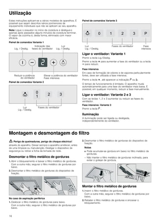 16
Utilização
Estas instruções aplicam-se a vários modelos de aparelhos. É
possível que sejam descritos vários pormenores de
equipamento individuais que não se aplicam ao seu aparelho.
Nota: Ligue o exaustor no início da cozedura e desligue-o
apenas após passados alguns minutos da cozedura terminar.
O vapor da cozinha é, desta forma, eliminado com maior
eficácia.
Painel de comandos Variante 1
Painel de comandos Variante 2
Painel de comandos Variante 3
Ligar o ventilador: Variante 1
Premir a tecla Lig./Deslig.
Premir a tecla @ para aumentar a fase do ventilador ou a tecla
A para reduzir.
Fase intensiva
Em caso de formação de odores e de vapores particularmente
fortes, deve ser utilizada a fase intensiva.
Premir a tecla @ , até aparecer a indicação ˜ ou ›.
O tempo de funcionamento é limitado. O aparelho muda
automaticamente para uma fase do ventilador mais baixa. É
possível, em qualquer momento, reduzir a fase manualmente.
Ligar o ventilador: Variante 2 e 3
Com as teclas 1, 2 e 3 aumentar ou reduzir as fases do
ventilador.
Fase intensiva: Variante 3
Premir a tecla ˜ .
Iluminação
A iluminação pode ser ligada ou desligada,
independentemente do ventilador.
Montagem e desmontagem do filtro
ã=Perigo de queimaduras, perigo de choque eléctrico!
através do aparelho. Deixar sempre o aparelho arrefecer, antes
de uma limpeza ou manutenção. Desligar o dispositivo de
segurança ou retirar a ficha da tomada de rede.
Desmontar o filtro metálico de gorduras
1. Abrir o bloqueamento e baixar o filtro metálico de gorduras.
Com a outra mão, segurar o filtro metálico de gorduras por
baixo.
2. Desmontar o filtro metálico de gorduras do dispositivo de
fixação.
No caso de aspiração periférica
1. Deslocar o filtro metálico de gorduras para baixo.
Com a outra mão, segurar o filtro metálico de gorduras por
baixo.
2. Desmontar o filtro metálico de gorduras do dispositivo de
fixação.
Notas
■ Pode acumular-se gordura em baixo no filtro metálico de
gorduras.
– Não manter o filtro metálico de gorduras inclinado, para
evitar o gotejar de gordura.
Montar o filtro metálico de gorduras
1. Inserir o filtro metálico de gorduras.
Com a outra mão, segurar o filtro metálico de gorduras por
baixo.
2. Rebater o filtro metálico de gorduras e encaixar o
bloqueamento.
/X]
/LJ  'HVOLJ/LJ  'HVOLJ
,QGLFDomR GDV
IDVHV GR YHQWLODGRU
5HGX]LU D SRWrQFLD
GR YHQWLODGRU
(OHYDU D SRWrQFLD GR YHQWLODGRU
)DVH LQWHQVLYD


 
/X]
/LJ  'HVOLJ
)DVHV GR YHQWLODGRU
   3
/X]
/LJ  'HVOLJ
)DVHV GR YHQWLODGRU )DVH
LQWHQVLYD
 