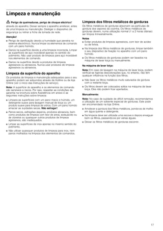 17
Limpeza e manutenção
ã=Perigo de queimaduras, perigo de choque eléctrico!
através do aparelho. Deixar sempre o aparelho arrefecer, antes
de uma limpeza ou manutenção. Desligar o dispositivo de
segurança ou retirar a ficha da tomada de rede.
Atenção!
■ Perigo de danificação devido a humidade que penetra no
sistema electrónico. Nunca limpar os elementos de comando
com um pano húmido.
■ Danos na superfície devido a uma limpeza incorrecta. Limpar
as superfícies de aço inoxidável apenas no sentido do
polimento. Não usar produto de limpeza para aço inoxidável
nos elementos de comando.
■ Danos na superfície devido a produtos de limpeza
agressivos ou abrasivos. Nunca usar produtos de limpeza
agressivos ou abrasivos.
Limpeza da superfície do aparelho
Os produtos de limpeza e manutenção adequados para o seu
aparelho podem ser adquiridos através da Hotline ou da loja
Online (ver o início das Instruções de serviço).
Nota: A superfície do aparelho e os elementos de comando
são sensíveis a riscos. Por isso, respeitar as condições da
garantia na brochura sobre Assistência em anexo e as
seguintes instruções sobre limpeza:
■ Limpara as superfícies com um pano macio e húmido, um
detergente suave para lavagem manual de loiça ou um
produto suave para limpeza de vidros. Com um pano húmido
amaciar as sujidades secas. Não esfregar!
■ Panos secos, esfregões ásperos, produtos abrasivos, bem
como produtos de limpeza com teor de areia, soda,ácido ou
de cloretos ou quaisquer outros produtos de limpeza
agressivos, são inadequados.
■ Limpar as superfícies de inox apenas no mesmo sentido do
polimento.
■ Não utilizar quaisquer produtos de limpeza para inox, nem
panos molhados na limpeza dos elementos de comandos.
Limpeza dos filtros metálicos de gorduras
Os filtros metálicos de gorduras absorvem as partículas de
gordura dos vapores da cozinha. Os filtros metálicos de
gorduras devem, numa utilização normal (1 a 2 horas diárias)
ser limpos trimestralmente.
Notas
■ Evitar produtos de limpeza agressivos, com teor de acidez
ou de lixívia.
■ Na limpeza dos filtros metálicos de gorduras, limpar também
o seu dispositivo de fixação no aparelho com um pano
húmido.
■ Os filtros metálicos de gorduras podem ser lavados na
máquina de lavar loiça ou manualmente.
Na máquina de lavar loiça:
Nota: Em caso de lavagem na máquina de lavar loiça, podem
verificar-se ligeiras descolorações que, no entanto, não têm
qualquer influência na função dos filtros.
■ Não lavar os filtros metálicos muito saturados de gordura
com a restante loiça.
■ Os filtros devem ser colocados soltos na máquina de lavar
loiça. Eles não podem ficar apertados.
Manualmente:
Nota: No caso de sujidade de difícil remoção, recomendamos
a utilização de um solvente especial de gorduras. Este pode
ser encomendado na loja Online.
■ Amolecer a gordura dos filtros metálicos, pondo-os de molho
em água quente e detergente.
■ Na limpeza deve ser utilizada uma escova e depois enxaguar
bem os filtros, passando-os por várias águas.
■ Deixar os filtros metálicos de gorduras escorrer.
 